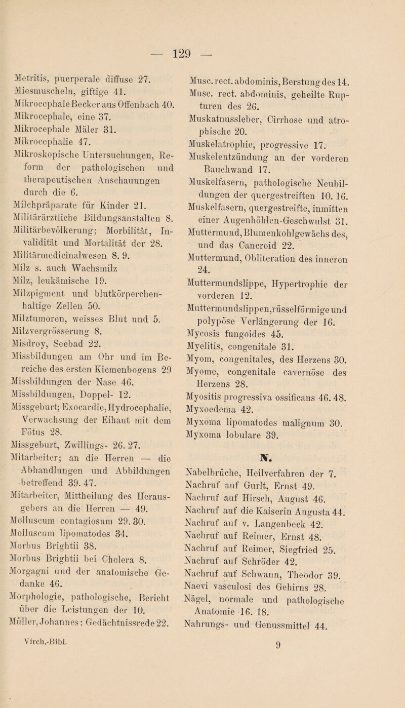 Metritis, puerperale diffuse 27. Miesmuscheln, giftige 41. MikrocephaleBecker aus Offenbach 40. Mikrocephale, eine 37. Mikrocephale Maler 31. Mikrocephalie 47. Mikroskopische Untersuchungen, Re¬ form der pathologischen und th erapeutischen Anschauungen durch die 6. Milchpräparate für Kinder 21. Militär ärztliche Bildungsanstalten 8. Militärbevölkerung; Morbilität, In¬ validität und Mortalität der 28. Militärmedicinalwesen 8. 9. Milz s. auch Wachsmilz Milz, leukämische 19. Milzpigment und blutkörperchen¬ haltige Zellen 50. Milztumoren, weisses Blut und 5. Milzvergrösserung 8. Misdroy, Seebad 22. Missbildungen am Ohr und im Be¬ reiche des ersten Kiemenbogens 29 Missbildungen der Nase 46. Missbildungen, Doppel- 12. Missgeburt; Exocardie,Hydrocephalie, Verwachsung der Eihaut mit dem Fötus 28. Missgeburt, Zwillings- 26. 27. Mitarbeiter; an die Herren — die Abhandlungen und Abbildungen betreffend 39.47. Mitarbeiter, Mittheilung des Heraus¬ gebers an die Herren — 49. Molluscum contagiosum 29. 30. Molluscum lipomatodes 34. Morbus Brightii 38. Morbus Brightii bei Cholera 8. Morgagni und der anatomische Ge¬ danke 46. Morphologie, pathologische, Bericht über die Leistungen der 10. Müller, Johannes; Gedächtnissrede22. Muse. rect. abdominis, Berstung des 14. Muse. rect. abdominis, geheilte Rup¬ turen des 26. Muskatnussleber, Cirrhose und atro¬ phische 20. Muskelatrophie, progressive 17. Muskelentzündung an der vorderen Bauchwand 17. Muskelfasern, pathologische Neubil¬ dungen der quergestreiften 10. 16. Muskelfasern, quergestreifte, inmitten einer Augenhöhlen-Geschwulst 31. Muttermund,Blumenkohlgewächs des, und das Cancroid 22. Muttermund, Obliteration des inneren 24. Muttermundslippe, Hypertrophie der vorderen 12. Mutt ermun d sl ip p en,r üs s elfö rm i ge un d polypöse Verlängerung der 16. Mycosis fungoides 45. Myelitis, congenitale 31. Myom, congenitales, des Herzens 30. Myome, congenitale cavernöse des Herzens 28. Myositis progressiva ossificans 46. 48. Myxoedema 42. Myxoma lipomatodes malignum 30. Myxoma lobulare 39. ÄT. Nabelbrüche, Heilverfahren der 7. Nachruf auf Gurlt, Ernst 49. Nachruf auf Hirsch, August 46. Nachruf auf die Kaiserin Augusta 44. Nachruf auf v. Langenbeck 42. Nachruf auf Reimer, Ernst 48. Nachruf auf Reimer, Siegfried 25. Nachruf auf Schröder 42. Nachruf auf Schwann, Theodor 39. Naevi vasculosi des Gehirns 28. Nägel, normale und pathologische Anatomie 16. 18. Nahrungs- und Genussmittel 44. Virch.-Bibl. 9