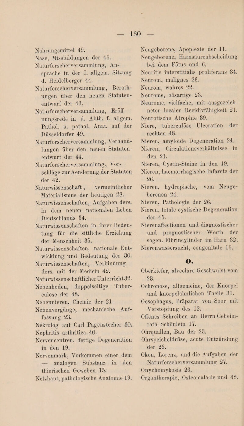 Nahrungsmittel 49. Nase, Missbildungen der 46. Naturforscherversammlung, An¬ sprache in der I. allgem. Sitzung d. Heidelberger 44. Naturforscherversammlung, Berath¬ ungen über den neuen Statuten¬ entwurf der 43. Naturforscherversammlung, Eröff¬ nungsrede in d. Abth. f. allgem. Pathol. u. pathol. Anat. auf der Düsseldorfer 49. Naturforscherversammlung, Verhand¬ lungen über den neuen Statuten¬ entwurf der 44. Naturforscherversammlung, Vor- schläge zur Aenderung der Statuten der 42. Naturwissenschaft, vermeintlicher Materialismus der heutigen 28. Naturwissenschaften, Aufgaben ders. in dem neuen nationalen Leben Deutschlands 34. Naturwissenschaften in ihrer Bedeu¬ tung für die sittliche Erziehung der Menschheit 35. Naturwissenschaften, nationale Ent¬ wicklung und Bedeutung der 30. Naturwissenschaften, V erbindung ders. mit der Medicin 42. Naturwissenschaftlicher Unterricht 32. Nebenhoden, doppelseitige Tuber- culose der 48. Nebennieren, Chemie der 21. Nebenvorgänge, mechanische Auf¬ fassung 23. Nekrolog auf Carl Pagenstecher 30. Nephritis arthritica 40. Nervencentren, fettige Degeneration in den 19. Nervenmark, Vorkommen einer dem — analogen Substanz in den thierischcn Geweben 15. Netzhaut, pathologische Anatomie 19. Neugeborene, Apoplexie der 11. Neugeborene, Harnsäureabscheidung bei dem Fötus und 6. Neuritis interstitialis proliferans 34. Neurom, malignes 26. Neurom, wahres 22. Neurome, bösartige 23. Neurome, vielfache, mit ausgezeich¬ neter localer Recidivfähigkeit 21. Neurotische Atrophie 39. Niere, tuberculöse Ulceration der rechten 48. Nieren, amyloide Degeneration 24. Nieren, Circulationsverhältnisse in den 21. Nieren, Cystin-Steine in den 19. Nieren, haemorrhagische Infarcte der 26. Nieren, hydropische, vom Neuge¬ borenen 24. Nieren, Pathologie der 26. Nieren, totale cystische Degeneration der 45. Nierenaffectionen und diagnostischer und prognostischer Werth der sogen. Fibrincylinder im Harn 32. Nierenwassersucht, congenitale 16. O. Oberkiefer, alveoläre Geschwulst vom 23. Ochronose, allgemeine, der Knorpel und knorpelähnlichen Theile 31. Oesophagus, Präparat von Soor mit Verstopfung des 12. Offenes Schreiben an Herrn Geheim¬ rath Schönlein 17. Ohrquallen, Bau der 23. Ohrspeicheldrüse, acute Entzündung der 25. Oken, Lorenz, und die Aufgaben der Naturforscherversammlung 27. Onychomykosis 26. Organtherapie, Osteomalacie und 48.