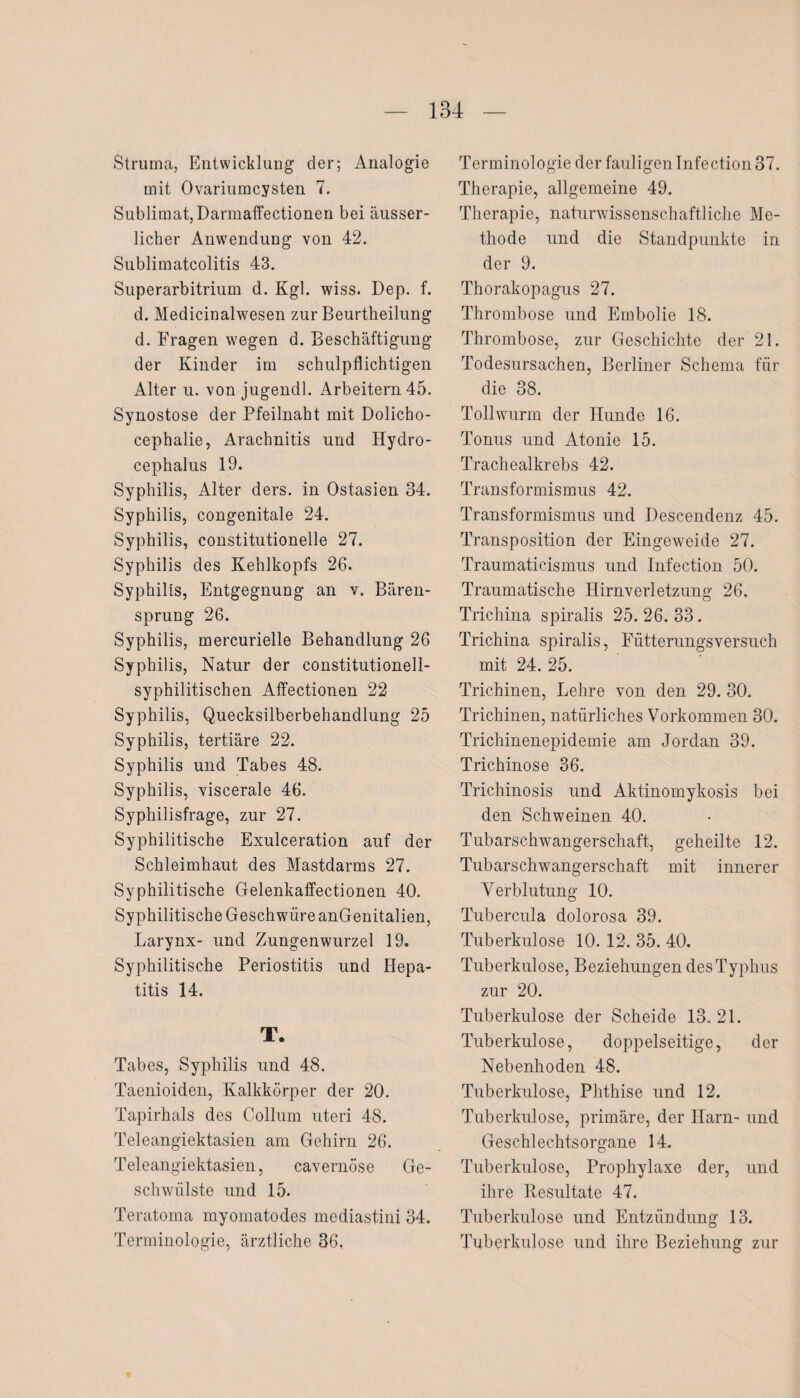 Struma, Entwicklung der; Analogie mit Ovariumcysten 7. Sublimat, Darmaffectionen bei äusser- licher Anwendung von 42. Sublimatcolitis 43. Superarbitrium d. Kgl. wiss. Dep. f. d. Medicinalwesen zur Beurtheilung d. Fragen wegen d. Beschäftigung der Kinder im schulpflichtigen Alter u. von jugendl. Arbeitern 45. Synostose der Pfeilnaht mit Dolicho- cephalie, Arachnitis und Hydro- cephalus 19. Syphilis, Alter ders. in Ostasien 34. Syphilis, congenitale 24. Syphilis, constitutionelle 27. Syphilis des Kehlkopfs 26. Syphilis, Entgegnung an v. Bären¬ sprung 26. Syphilis, mercurielle Behandlung 26 Syphilis, Natur der constitutionell- syphilitischen Affectionen 22 Syphilis, Quecksilberbehandlung 25 Syphilis, tertiäre 22. Syphilis und Tabes 48. Syphilis, viscerale 46. Syphilisfrage, zur 27. Syphilitische Exulceration auf der Schleimhaut des Mastdarms 27. Syphilitische Gelenkaffectionen 40. Syphilitische Geschwüre anGenitalien, Larynx- und Zungenwurzel 19. Syphilitische Periostitis und Hepa¬ titis 14. T. Tabes, Syphilis und 48. Taenioideu, Kalkkörper der 20. Tapirhals des Collum uteri 48. Teleangiektasien am Gehirn 26. Teleangiektasien, cavernöse Ge¬ schwülste und 15. Teratoma myomatodes mediastini 34. Terminologie, ärztliche 36, Terminologie der fauligen Infection 37. Therapie, allgemeine 49. Therapie, naturwissenschaftliche Me¬ thode und die Standpunkte in der 9. Thorakopagus 27. Thrombose und Embolie 18. Thrombose, zur Geschichte der 21. Todesursachen, Berliner Schema für die 38. Tollwurm der Hunde 16. Tonus und Atonie 15. Trachealkrebs 42. Transformismus 42. Transformismus und Descendenz 45. Transposition der Eingeweide 27. Traumaticismus und Infection 50. Traumatische Hirnverletzung 26. Trichina spiralis 25. 26. 33. Trichina spiralis, Fütterungsversuch mit 24. 25. Trichinen, Lehre von den 29. 30. Trichinen, natürliches Vorkommen 30. Trichinenepidemie am Jordan 39. Trichinose 36. Trichinosis und Aktinomykosis bei den Schweinen 40. Tubarschwangerschaft, geheilte 12. Tubarschwangerschaft mit innerer Verblutung 10. Tubercula dolorosa 39. Tuberkulose 10. 12. 35. 40. Tuberkulose, Beziehungen des Typhus zur 20. Tuberkulose der Scheide 13. 21. Tuberkulose, doppelseitige, der Nebenhoden 48. Tuberkulose, Phthise und 12. Tuberkulose, primäre, der Ilarn- und Geschlechtsorgane 14. Tuberkulose, Prophylaxe der, und ihre Resultate 47. Tuberkulose und Entzündung 13. Tuberkulose lind ihre Beziehung zur