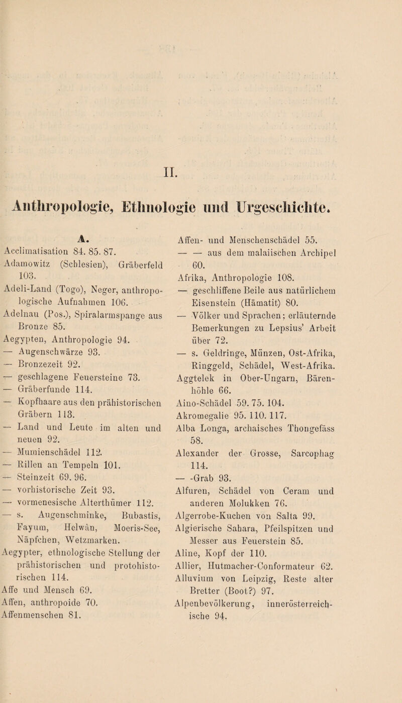 II. Anthropologie, Ethnologie mul Urgeschichte. A. Acclimatisation 84. 85. 87. Adamowitz (Schlesien), Gräberfeld 103. Adeli-Land (Togo), Neger, anthropo¬ logische Aufnahmen 106. Adelnau (Pos.), Spiralarmspange aus Bronze 85. Aegypten, Anthropologie 94. — Augenschwärze 93. — Bronzezeit 92. — geschlagene Feuersteine 73. — Gräberfunde 114. — Kopfhaare aus den prähistorischen Gräbern 113. — Land und Leute im alten und neuen 92. — Mumienschädel 112. — Rillen an Tempeln 101. — Steinzeit 69. 96. — vorhistorische Zeit 93. — vormenesische Alterthümer 112. — s. Augenschminke, Bubastis, Fayum, Helwän, Moeris-See, Näpfchen, Wetzmarken. Aegypter, ethnologische Stellung der prähistorischen und protohisto- rischen 114. Affe und Mensch 69. Affen, anthropoide 70. Affenmenschen 81. Affen- und Menschenschädel 55. — — aus dem malaiischen Archipel 60. Afrika, Anthropologie 108. — geschliffene Beile aus natürlichem Eisenstein (Hämatit) 80. — Völker und Sprachen; erläuternde Bemerkungen zu Lepsius’ Arbeit über 72. — s. Geldringe, Münzen, Ost-Afrika, Ringgeld, Schädel, West-Afrika. Aggtelek in Ober-Ungarn, Bären¬ höhle 66. Aino-Schädel 59.75.104. Akromegalie 95. 110. 117. Alba Longa, archaisches Thongefäss 58. Alexander der Grosse, Sarcophag 114. — -Grab 93. Alfuren, Schädel von Ceram und anderen Molukken 76, Algerrobe-Kuchen von Salta 99. Algierische Sahara, Pfeilspitzen und Messer aus Feuerstein 85. Aline, Kopf der 110. Allier, Hutmacher-Conformateur 62. Alluvium von Leipzig, Reste alter Bretter (Boot?) 97. Alpenbevölkerung, innerösterreicb- ische 94.