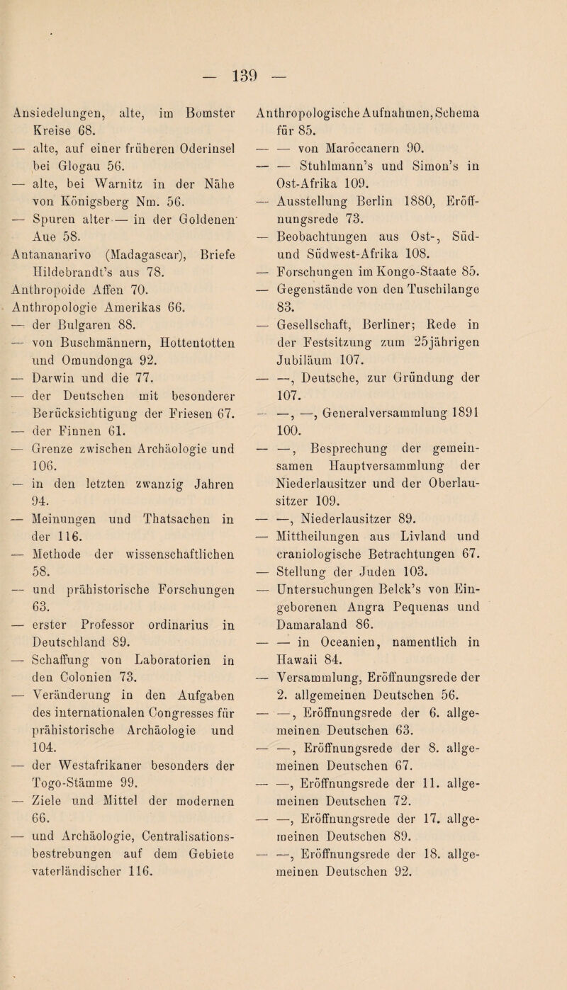 Ansiedelungen, alte, im Bomster Kreise 68. — alte, auf einer früheren Oderinsel bei Glogau 56. — alte, bei Warnitz in der Nähe von Königsberg Nm. 56. — Spuren alter — in der Goldenen' Aue 58. Antananarivo (Madagascar), Briefe Hildebrandt’s aus 78. Anthropoide Affen 70. Anthropologie Amerikas 66. — der Bulgaren 88. — von Buschmännern, Hottentotten und Omundonga 92. — Darwin und die 77. — der Deutschen mit besonderer Berücksichtigung der Friesen 67. — der Finnen 61. — Grenze zwischen Archäologie und 106. — in den letzten zwanzig Jahren 94. — Meinungen und Thatsachen in der 116. — Methode der wissenschaftlichen 58. — und prähistorische Forschungen 63. — erster Professor Ordinarius in Deutschland 89. — Schaffung von Laboratorien in den Colonien 73. — Veränderung in den Aufgaben des internationalen Congresses für prähistorische Archäologie und 104. — der Westafrikaner besonders der Togo-Stämme 99. — Ziele und Mittel der modernen 66. — und Archäologie, Centralisations- bestrebungen auf dem Gebiete vaterländischer 116. Anthropologische Aufnahmen, Schema für 85. — — von Maröccanern 90. — — Stuhlmann’s und Simon’s in Ost-Afrika 109. — Ausstellung Berlin 1880, Eröff¬ nungsrede 73. — Beobachtungen aus Ost-, Süd- und Südwest-Afrika 108. — Forschungen im Kongo-Staate 85. — Gegenstände von den Tuschilange 83. — Gesellschaft, Berliner; Rede in der Festsitzung zum 25jährigen Jubiläum 107. — —, Deutsche, zur Gründung der 107. — —, —, Generalversammlung 1891 100. — —, Besprechung der gemein¬ samen Hauptversammlung der Niederlausitzer und der Oberlau¬ sitzer 109. — —, Niederlausitzer 89. — Mittheilungen aus Livland und craniologische Betrachtungen 67. — Stellung der Juden 103. — Untersuchungen Belck’s von Ein¬ geborenen Angra Pequenas und Damaraland 86. — — in Oceanien, namentlich in Hawaii 84. — Versammlung, Eröffnungsrede der 2. allgemeinen Deutschen 56. — —, Eröffnungsrede der 6. allge¬ meinen Deutschen 63. — —, Eröffnungsrede der 8. allge¬ meinen Deutschen 67. — —, Eröffnungsrede der 11. allge¬ meinen Deutschen 72. — —, Eröffnungsrede der 17. allge¬ meinen Deutschen 89. — —, Eröffnungsrede der 18. allge¬ meinen Deutschen 92.