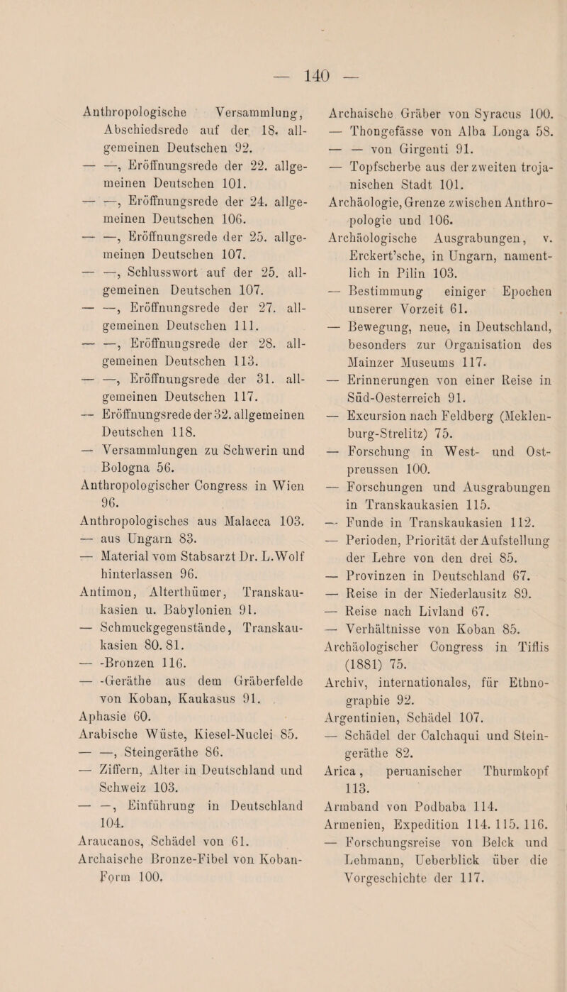 Anthropologische Versammlung, Abschiedsrede auf der 18. all¬ gemeinen Deutschen 92. — —, Eröffnungsrede der 22. allge¬ meinen Deutschen 101. — —, Eröffnungsrede der 24. allge¬ meinen Deutschen 106. — —, Eröffnungsrede der 25. allge¬ meinen Deutschen 107. — —, Schlusswort auf der 25. all¬ gemeinen Deutschen 107. — —, Eröffnungsrede der 27. all¬ gemeinen Deutschen 111. — —, Eröffnungsrede der 28. all¬ gemeinen Deutschen 113. — —, Eröffnungsrede der 31. all¬ gemeinen Deutschen 117. — Eröffnungsrede der 32. allgemeinen Deutschen 118. — Versammlungen zu Schwerin und Bologna 56. Anthropologischer Congress in Wien 96. Anthropologisches aus Malacca 103. — aus Ungarn 83. — Material vom Stabsarzt Dr. L.Wolf hinterlassen 96. Antimon, Alterthümer, Transkau- kasien u. Babylonien 91. — Schmuckgegenstände, Transkau- kasien 80.81. — -Bronzen 116. — -Geräthe aus dem Gräberfelde von Koban, Kaukasus 91. Aphasie 60. Arabische Wüste, Kiesel-Nuclei 85. — —, Steingeräthe 86. — Ziffern, Alter in Deutschland und Schweiz 103. — —, Einführung in Deutschland 104. Araueanos, Schädel von 61. Archaische Bronze-Fibel von Koban- Forrn 100. Archaische Gräber von Syracus 100. — Thongefässe von Alba Longa 58. — — von Girgenti 91. — Topfscherbe aus der zweiten troja¬ nischen Stadt 101. Archäologie, Grenze zwischen Anthro¬ pologie und 106. Archäologische Ausgrabungen, v. Erckert’sche, in Ungarn, nament¬ lich in Pilin 103. — Bestimmung einiger Epochen unserer Vorzeit 61. — Bewegung, neue, in Deutschland, besonders zur Organisation des Mainzer Museums 117. — Erinnerungen von einer Reise in Süd-Oesterreich 91. — Excursion nach Feldberg (Meklen- burg-Strelitz) 75. — Forschung in West- und Ost- preussen 100. — Forschungen und Ausgrabungen in Transkaukasien 115. — Funde in Transkaukasien 112. — Perioden, Priorität der Aufstellung der Lehre von den drei 85. — Provinzen in Deutschland 67. — Reise in der Niederlausitz 89. — Reise nach Livland 67. — Verhältnisse von Koban 85. Archäologischer Congress in Tiflis (1881) 75. Archiv, internationales, für Ethno¬ graphie 92. Argentinien, Schädel 107. — Schädel der Calchaqui und Stein¬ geräthe 82. Arica, peruanischer Thurmkopf 113. Armband von Podbaba 114. Armenien, Expedition 114.115.116. — Forschungsreise von Belck und Lehmann, Ueberblick über die Vorgeschichte der 117.