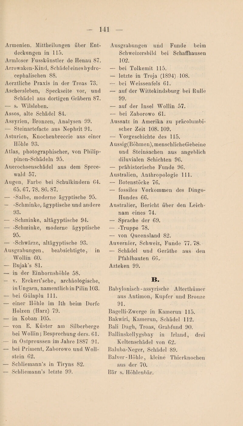 Armenien, Mittbeilungen über Ent¬ deckungen in 115. Armloser Fusskiinstler de Henau 87. Arrowaken-Kind, Schädel eines hydro- cephalischen 88. Aerztliche Praxis in der Troas 73. Aschersleben, Speckseite vor, und Schädel aus dortigen Gräbern 87. — s. Wilsleben. Assos, alte Schädel 84. Assyrien, Bronzen, Analysen 99. — Steinartefacte aus Nephrit 91. Asturien, Knochenbreccie aus einer Höhle 93. Atlas, photographischer, von Philip¬ pinen-Schädeln 95. Auerochsenschädel aus dem Sprce- wald 57. Augen, Farbe bei Schulkindern G4. 65. 67. 78. 86. 87. — -Salbe, moderne ägyptische 95. — -Schminke, ägyptische und andere 93. — -Schminke, altägyptische 94. — -Schminke, moderne ägyptische 95. — -Schwärze, altägyptische 93. Ausgrabungen, beabsichtigte, in Wollin 60. — Bujak’s 81. — in der Einhornshöhle 58. — v. Erckert’sche, archäologische, in Ungarn, namentlich in Pilin 103. — bei Giilaplu 111. — einer Höhle im Ith beim Dorfe Holzen (Harz) 79. — in Koban 105. — von E. Küster am Silberberge bei Wollin; Besprechung ders. 61. — in Ostpreussen im Jahre 1887 91. — bei Priment, Zaborowo und Woll¬ stein 62. — Schliemann’s in Tiryns 82. — Schliemann’s letzte 99. Ausgrabungen und Funde beim Schweizersbild bei Schaffhausen 102. — bei Tolkemit 115. — letzte in Troja (1894) 108. — bei Weissenfels 61. ■— auf der Wittekindsburg bei Rulle 99. — auf der Insel Wollin 57. — bei Zaborowro 61. Aussatz in Amerika zu präcolumbi- scher Zeit 108. 109. — Vorgeschichte des 115. Aussig(Böbmen), menschlich eGebeine und Steinsachen aus angeblich diluvialen Schichten 96. — prähistorische Funde 96. Australien, Anthropologie 111. — Botenstöcke 76. — fossiles Vorkommen des Dingo- Hundes 66. Australier, Bericht über den Leich¬ nam eines 74. — Sprache der 69. — -Truppe 78. — von Queensland 82. Auvernier, Schweiz, Funde 77. 78. — Schädel und Geräthe aus den Pfahlbauten 66. Azteken 99. B» Babylonisch - assyrische Alterthümer aus Antimon, Kupfer und Bronze 91. Bagelli-Zwcrge in Kamerun 115. Bakwiri, Kamerun, Schädel 112. Bali Dagh, Troas, Grabfund 90. Ballinskellygsbay in Irland, drei Keltenschädel von 62. Baliiba-Neger, Schädel 89. Balver-Höhle, kleine Thierknochen aus der 70. Bär s. Höhlenbär.