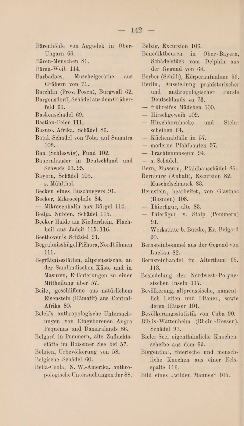 Bärenhöhle von Aggtelek in Ober- Ungarn 66. Bären-Menschen 81. Bären-Weib 114. Barbadoes, Muschelgeräthe aus Gräbern von 71. Barchlin (Prov. Posen), Burgwall 62. Bargensdorff, Schädel aus dem Gräber¬ feld 61. Baskenschädel 69. Bastian-Feier 111. Basuto, Afrika, Schädel 86. Batak-Schädel von Toba auf Sumatra 108. Bau (Schleswig), Fund 102. Bauernhäuser in Deutschland und Schweiz 93. 95. Bayern, Schädel 105. — s. Miihlthal. Becken eines Buschnegers 91. Becker, Mikrocephale 84. — Mikrocephalin aus Bürgel 114. Bedja, Nubien, Schädel 115. Beeker Haide am Niederrhein, Flach¬ beil aus Jadeit 115.116. ßeethoven’s Schädel 91. Begräbnisshügel Pichora, Nordböhmen 111. Begräbnisstätten, altpreussische, an der Samländischen Küste und in Masuren, Erläuterungen zu einer Mittheilung über 57. Beile, geschliffene aus natürlichem Eisenstein (Hämatit) aus Central- Afrika 80. Belck’s anthropologische Untersuch¬ ungen von Eingeborenen Angra Pequenas und Damaralands 86. Belgard in Pommern, alte Zufluchts¬ stätte im Boissiner See bei 57. Belgien, Urbevölkerung von 58. Belgische Schädel 60. Bella-Coola, N. W.-Amerika, anthro¬ pologische Untersuchungen der 88. Belzig, Excursion 106. Benediktbeuren in Ober-Bayern, Schädelstück vom Delphin aus der Gegend von 64. Berber (Schilh), Körperaufnahme 96. Berlin, Ausstellung prähistorischer und anthropologischer Funde Deutschlands zu 73. — frühreifes Mädchen 100. — Hirschgeweih 109. — Hirschhornhacke und Stein¬ scheiben 64. — Küchenabfälle in 57. — moderne Pfahlbauten 57. — Trachtenmuseum 94. — s. Schädel. Bern, Museum, Pfahlbauschädel 86. Bernburg (Anhalt), Excursion 82. — Muschelschmuck 83. Bernstein, bearbeitet, von Glasinac (Bosnien) 108. — Thierfigur, alte 83. — Thierfigur v. Stolp (Pommern) 91. — Werkstätte b. Butzke, Kr. Belgard 90. Bernsteinbommel aus der Gegend von Luckau 82. Bernsteinhandel im Alterthum 65. 113. Besiedelung der Nordwest-Polyne- sischen Inseln 117. Bevölkerung, altpreussische, nament¬ lich Letten und Litauer, sowie deren Häuser 101. Bevölkerungsstatistik von C-uba 90. Biblis -Wattenheim (Rhein - Hessen), Schädel 97. Bieler See, eigenthümliche Knochen¬ scheibe aus dem 69. Biggenthal, thierische und mensch¬ liche Knochen aus einer Fels¬ spalte 116. Bild eines „wilden Mannes“ 105.