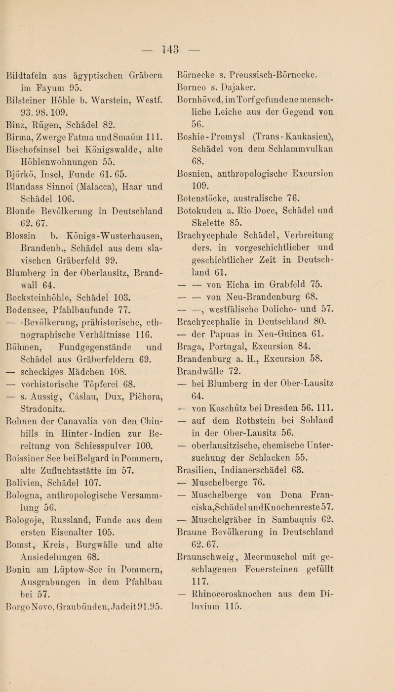 Bildtafeln aus ägyptischen Gräbern im Fayum 95. Bilsteiner Höhle b. Warstein, Westf. 93. 98.109. Binz, Rügen, Schädel 82. Birma, Zwerge Fatma undSmaüm 111. Bischofsinsel bei Königswalde, alte Höhlenwohnungen 55. Biörkö, Insel, Funde 61. 65. Blandass Sinnoi (Malacca), Haar und Schädel 106. Blonde Bevölkerung in Deutschland 62. 67. Blossin b. Königs-Wusterhausen, Brandenb., Schädel aus dem sla- vischen Gräberfeld 99. Blumberg in der Oberlausitz, Brand¬ wall 64. Bocksteinhöhle. Schädel 103. / Bodensee, Pfahlbaufunde 77. — -Bevölkerung, prähistorische, eth¬ nographische Verhältnisse 116. Böhmen, Fundgegenstände und Schädel aus Gräberfeldern 69. — scheckiges Mädchen 108. — vorhistorische Töpferei 68. — s. Aussig, Cäslau, Dux, Pichora, Stradonitz. Bohnen der Canavalia von den Chin- hills in Hinter-Indien zur Be¬ reitung von Schiesspulver 100. Boissiner See beiBelgard in Pommern, alte Zufluchtsstätte im 57. Bolivien, Schädel 107. Bologna, anthropologische Versamm¬ lung 56. Bologoje, Russland, Funde aus dem ersten Eisenalter 105. Bomst, Kreis, Burgwälle und alte Ansiedelungen 68. Bonin am Lüptow-See in Pommern, Ausgrabungen in dem Pfahlbau bei 57. Borgo Novo, Graubünden, Jadeit 91.95. Börnecke s. Preussisch-Börnecke. Borneo s. Dajaker. Bornhöved, im Torf gefundene mensch¬ liche Leiche aus der Gegend von 56. Boshie - Promysl (Trans - Kaukasien), Schädel von dem Schlammvulkan 68. Bosnien, anthropologische Excursion 109. Botenstöcke, australische 76. Botokuden a. Rio Doce, Schädel und Skelette 85. Brachycephale Schädel, Verbreitung ders. in vorgeschichtlicher und geschichtlicher Zeit in Deutsch¬ land 61. — — von Eicha im Grabfeld 75. — — von Neu-Brandenburg 68. — —, westfälische Dolicho- und 57. Brachycephalie in Deutschland 80. — der Papuas in Neu-Guinea 61. Braga, Portugal, Excursion 84. Brandenburg a. 4L, Excursion 58. Brandwälle 72. — bei Blumberg in der Ober-Lausitz 64. — von Koschiitz bei Dresden 56. 111. — auf dem Rothstein bei Sohland in der Ober-Lausitz 56. — oberlausitzische, chemische Unter¬ suchung der Schlacken 55. Brasilien, Indianerschädel 63. — Muschelberge 76. — Muschelberge von Dona Fran- ciska,SchädelundKnochenreste57. — Muschelgräber in Sambaquis 62. Braune Bevölkerung in Deutschland 62. 67. Braunschweig, Meermuschel mit ge¬ schlagenen Feuersteinen gefüllt 117. — Rhinocerosknochen aus dem Di¬ luvium 115.