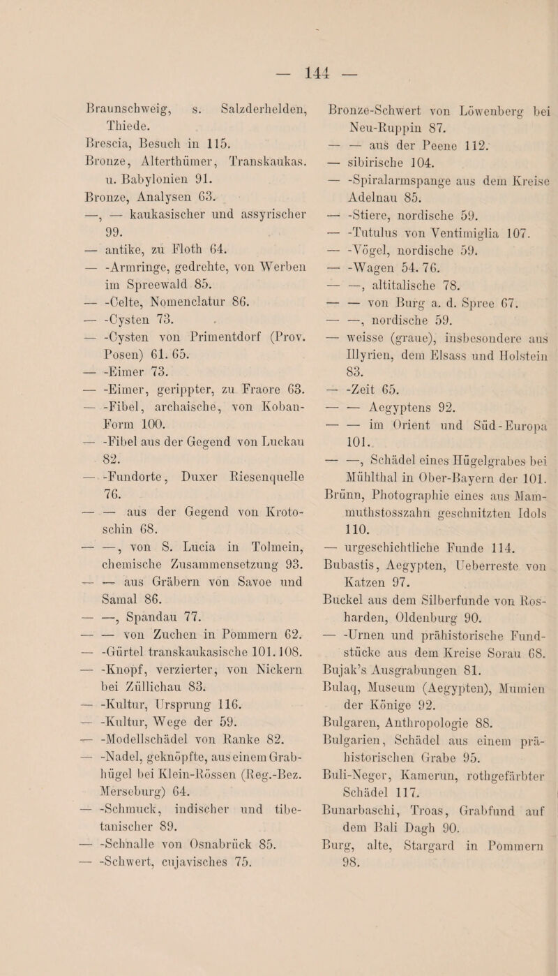 Braunschweig, s. Salzderhelden, Thiede. Brescia, Besuch in 115. Bronze, Alterthümer, Transkaukas. u. Babylonien 91. Bronze, Analysen 63. —, — kaukasischer und assyrischer 99. — antike, zu Floth 64. — -Armringe, gedrehte, von Werben im Spreewald 85. — -Celte, Nomenclatur 86. — -Cysten 73. — -Cysten von Primentdorf (Prov. Posen) 61. 65. — -Eimer 73. — -Eimer, gerippter, zu Fraore 63. — -Fibel, archaische, von Koban- Form 100. — -Fibel aus der Gegend von Luckau 82. — -Fundorte, Duxer Biesenquelle 76. — — aus der Gegend von Kroto- schin 68. — —, von S. Lucia in Tolmein, chemische Zusammensetzung 93. — —- aus Gräbern von Savoe und Samal 86. — —, Spandau 77. — — von Züchen in Pommern 62. — -Gürtel transkaukasische 101.108. — -Knopf, verzierter, von Nickern bei Züllichau 83. — -Kultur, Ursprung 116. — -Kultur, Wege der 59. — -Modellschädel von Banke 82. — -Nadel, geknöpfte, aus einem Grab¬ hügel bei Klein-Bössen (Beg.-Bez. Merseburg) 64. — -Schmuck, indischer und tibe¬ tanischer 89. — -Schnalle von Osnabrück 85. — -Schwert, cujavisches 75. Bronze-Schwert von Löwenberg bei Neu-Buppin 87. — — aus der Peene 112. — sibirische 104. — -Spiralarmspange aus dem Kreise Adelnau 85. — -Stiere, nordische 59. — -Tutulus von Ventimiglia 107. — -Vögel, nordische 59. — -Wagen 54.76. — —, altitalische 78. — — von Burg a. d. Spree 67. — —, nordische 59. — weisse (graue), insbesondere aus Illyrien, dem Eisass und Holstein 83. — -Zeit 65. — — Aegyptens 92. -im Orient und Süd-Europa 101. — —, Schädel eines Hügelgrabes bei Mühlthal in Ober-Bayern der 101. Brünn, Photographie eines aus Mam- muthstosszahn geschnitzten Idols 110. — urgeschichtliche Funde 114. Bubastis, Aegypten, Ueberreste von Katzen 97. Buckel aus dem Silberfunde von B,os- harden, Oldenburg 90. — -Urnen und prähistorische Fund¬ stücke aus dem Kreise Sorau 68. Bujak’s Ausgrabungen 81. Bulaq, Museum (Aegypten), Mumien der Könige 92. Bulgaren, Anthropologie 88. Bulgarien, Schädel aus einem prä¬ historischen Grabe 95. Buli-Neger, Kamerun, rothgefärbter Schädel 117. Bunarbaschi, Troas, Grabfund auf dem Bali Dagh 90. Burg, alte, Stargard in Pommern 98.