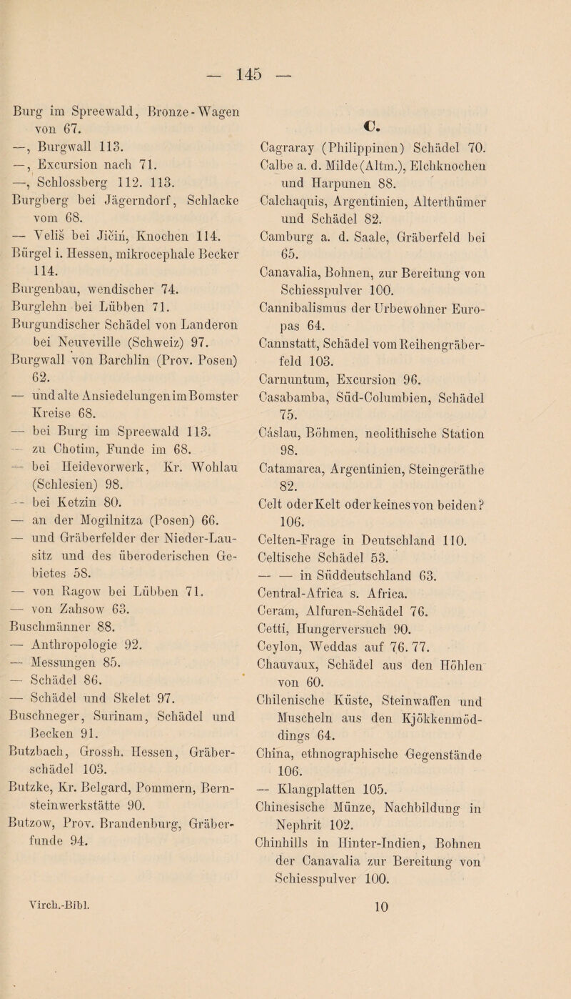 Burg im Spreewald, Bronze-Wagen von 67. —, Burg wall 113. —, Excursion nach 71. —Schlossberg 112. 113. Burgberg bei Jägerndorf, Schlacke vom 68. —- Velis bei Jiciii, Knochen 114. Bürgel i. Hessen, mikrocephale Becker 114. Burgenbau, wendischer 74. Burglehn bei Lübben 71. Burgundischer Schädel von Landeron bei Neuveville (Schweiz) 97. Burgwall von Barchlin (Prov. Posen) 62. — und alte AnsiedelungenimBomster Kreise 68. — bei Burg im Spreewald 113. — zu Chotim, Funde im 68. — bei Heidevorwerk, Kr. Wohlau (Schlesien) 98. -- bei Ketzin 80. — an der Mogilnitza (Posen) 66. — und Gräberfelder der Nieder-Lau- sitz und des überoderischen Ge¬ bietes 58. — von Ragow bei Lübben 71. —- von Zahsow 63. Buschmänner 88. — Anthropologie 92. — Messungen 85. — Schädel 86. — Schädel und Skelet 97. Buschneger, Surinam, Schädel und Becken 91. Butzbach, Grossh. Hessen, Gräber¬ schädel 103. Butzke, Kr. Belgard, Pommern, Bern¬ steinwerkstätte 90. Butzow, Prov. Brandenburg, Gräber¬ funde 94. €. Cagraray (Philippinen) Schädel 70, Calbe a. d. Milde (Altm.), Elchknochen und Harpunen 88. Calchaquis, Argentinien, Alterthümer und Schädel 82. Camburg a. d. Saale, Gräberfeld bei 65. Canavalia, Bohnen, zur Bereitung von Schiesspulver 100. Cannibalismus der Urbewohner Euro¬ pas 64. Cannstatt, Schädel vom Reihengräber¬ feld 103. Carnuntum, Excursion 96. Casabamba, Süd-Columbien, Schädel 75. Cäslau, Böhmen, neolithische Station 98. Catamarca, Argentinien, Steingeräthe 82. Celt oderKelt oder keines von beiden? 106. Celten-Frage in Deutschland 110. Celtische Schädel 53. — — in Süddeutschland 63. Central-Africa s. Africa. Ceram, Alfuren-Schädel 76. Cetti, Hungerversuch 90. Ceylon, Weddas auf 76. 77. Chauvaux, Schädel aus den Höhlen von 60. Chilenische Küste, Steinwaffen und Muscheln aus den Kjökkenmöd- dings 64. China, ethnographische Gegenstände 106. — Klangplatten 105. Chinesische Münze, Nachbildung in Nephrit 102. Chinhills in Ilinter-Indien, Bohnen der Canavalia zur Bereitung von Schiesspulver 100. Yirch.-Bibl. 10