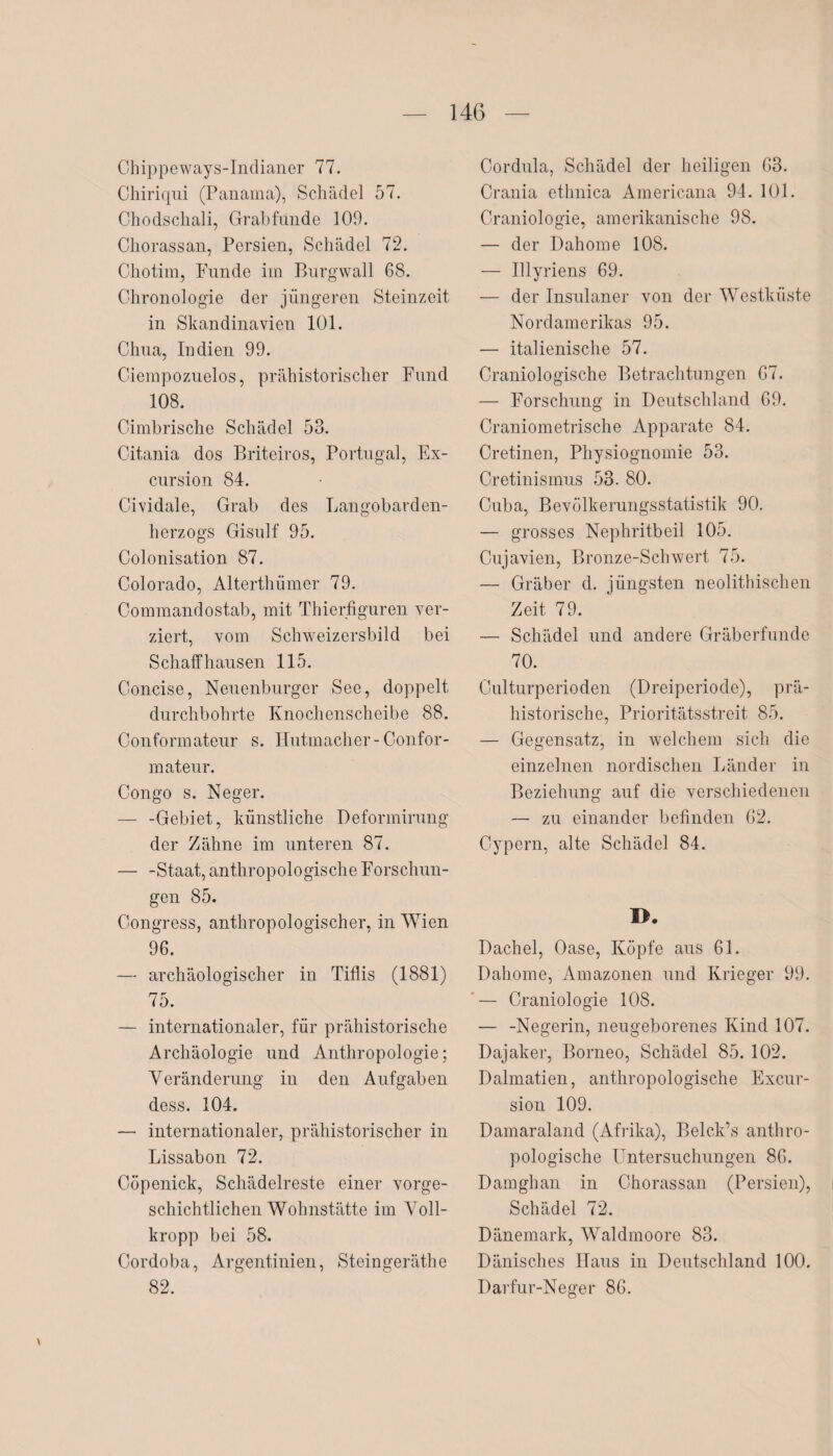 Cbippeways-Indianer 77. Chiriqui (Panama), Schädel 57. Chodschali, Grabfunde 109. Chorassan, Persien, Schädel 72. Chotim, Funde im Burgwall 68. Chronologie der jüngeren Steinzeit in Skandinavien 101. Chua, Indien 99. Ciempozuelos, prähistorischer Fund 108. Cimbrische Schädel 53. Citania dos Briteiros, Portugal, Ex- cursion 84. Cividale, Grab des Langobarden¬ herzogs Gisulf 95. Colonisation 87. Colorado, Alterthümer 79. Commandostab, mit Thierfiguren ver¬ ziert, vom Schweizersbild bei Sch aff hausen 115. Concise, Neuenburger See, doppelt durchbohrte Knochenscheibe 88. Conformateur s. Hutmacher-Confor- mateur. Congo s. Neger. — -Gebiet, künstliche Deformirung der Zähne im unteren 87. — -Staat, anthropologische Forschun¬ gen 85. Congress, anthropologischer, in Wien 96. — archäologischer in Tiflis (1881) 75. — internationaler, für prähistorische Archäologie und Anthropologie; Veränderung in den Aufgaben dess. 104. — internationaler, prähistorischer in Lissabon 72. Cöpenick, Schädelreste einer vorge¬ schichtlichen Wohnstätte im Voll¬ kropp bei 58. Cordoba, Argentinien, Steingeräthe 82. Cordula, Schädel der heiligen 63. Crania ethnica Americana 94. 101. Craniologie, amerikanische 98. — der Dahome 108. — Ulyriens 69. — der Insulaner von der Westküste Nordamerikas 95. — italienische 57. Craniologische Betrachtungen 67. — Forschung in Deutschland 69. Craniometrische Apparate 84. Cretinen, Physiognomie 53. Cretinismus 53. 80. Cuba, Bevölkerungsstatistik 90. — grosses Nephritbeil 105. Cujavien, Bronze-Schwert 75. — Gräber d. jüngsten neolithischen Zeit 79. — Schädel und andere Gräberfunde 70. Culturperioden (Dreiperiode), prä¬ historische, Prioritätsstreit 85. — Gegensatz, in welchem sich die einzelnen nordischen Länder in Beziehung auf die verschiedenen — zu einander befinden 62. Cypern, alte Schädel 84. I>. Dachei, Oase, Köpfe aus 61. Dahome, Amazonen und Krieger 99. — Craniologie 108. — -Negerin, neugeborenes Kind 107. Dajaker, Borneo, Schädel 85. 102. Dalmatien, anthropologische Excur- sion 109. Damaraland (Afrika), Belck’s anthro¬ pologische Untersuchungen 86. Damghan in Chorassan (Persien), Schädel 72. Dänemark, Waldmoore 83. Dänisches Haus in Deutschland 100. Darfur-Neger 86.