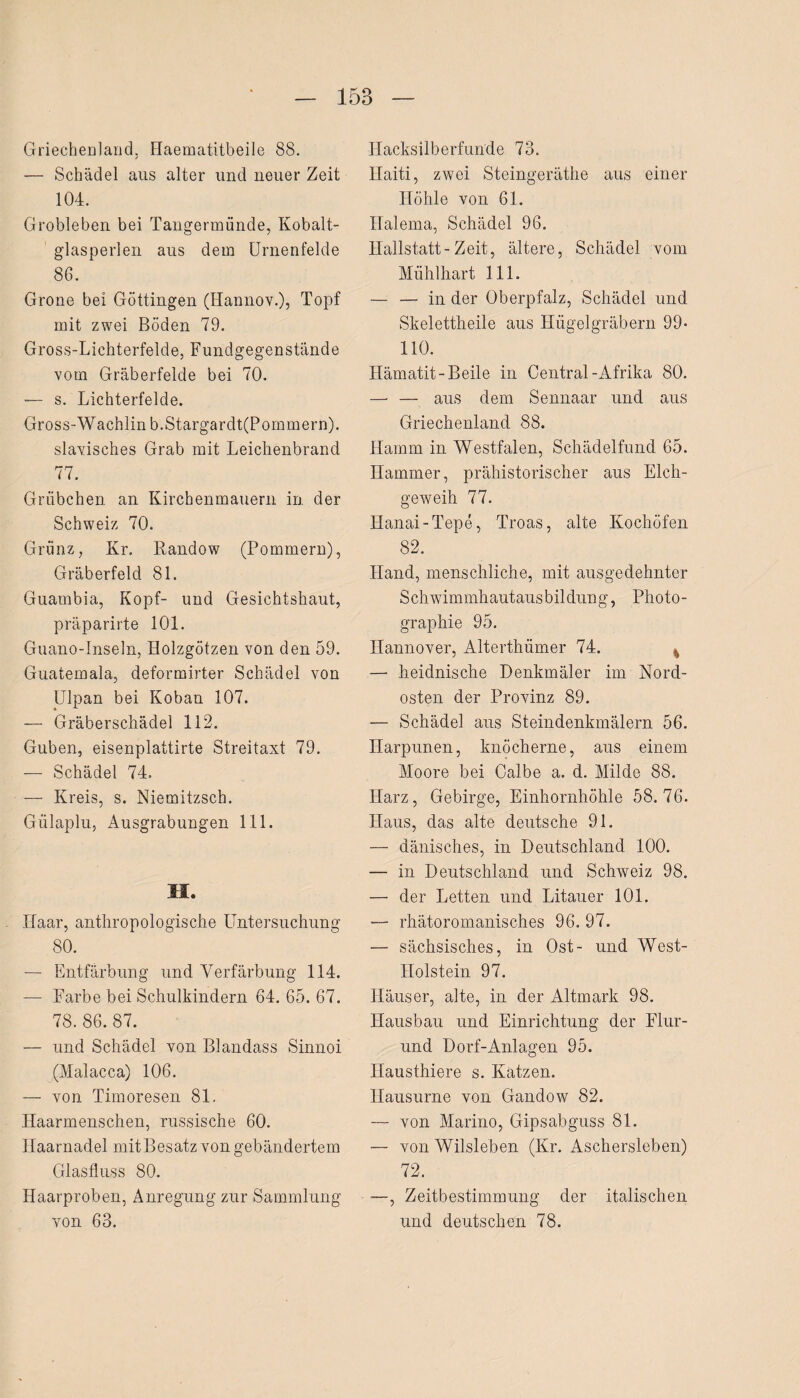 Griechenland, Haematitbeile 88. — Schädel aus alter und neuer Zeit 104. Grobleben bei Tangermünde, Kobalt¬ glasperlen aus dem Urnenfelde 86. Grone bei Göttingen (Hannov.), Topf mit zwei Böden 79. Gross-Lichterfelde, Fundgegenstände vom Gräberfelde bei 70. — s. Lichterfelde. Gross-Wachlin b.Stargardt(Pommern). slavisches Grab mit Leichenbrand 77. Grübchen an Kirchenmauern in der Schweiz 70. Grunz, Kr. Randow (Pommern), Gräberfeld 81. Guambia, Kopf- und Gesichtshaut, präparirte 101. Guano-Inseln, Holzgötzen von den 59. Guatemala, deformirter Schädel von Ulpan bei Koban 107. -— Gräberschädel 112. Guben, eisenplattirte Streitaxt 79. — Schädel 74. — Kreis, s. Niemitzsch. Gülaplu, Ausgrabungen 111. M. Haar, anthropologische Untersuchung 80. — Entfärbung und Verfärbung 114. — Farbe bei Schulkindern 64. 65. 67. 78. 86. 87. — und Schädel von Blandass Sinnoi (Malacca) 106. — von Timoresen 81. Haarmenschen, russische 60. Haarnadel mitBesatz von gebändertem Glasfluss 80. Haarproben, Anregung zur Sammlung von 63. Hacksilberfunde 73. Haiti, zwei Steingeräthe aus einer Höhle von 61. Halema, Schädel 96. Hallstatt-Zeit, ältere, Schädel vom Mübdliart 111. — — in der Oberpfalz, Schädel und Skelettheile aus Hügelgräbern 99- 110. Hämatit-Beile in Central-Afrika 80. — — aus dem Sennaar und aus Griechenland 88. Hamm in Westfalen, Schädelfund 65. Hammer, prähistorischer aus Elch¬ geweih 77. Hanai-Tepe, Troas, alte Kochöfen 82. Hand, menschliche, mit ausgedehnter Schwimmliautausbildung, Photo¬ graphie 95. Hannover, Alterthümer 74. — heidnische Denkmäler im Nord¬ osten der Provinz 89. — Schädel aus Steindenkmälern 56. Harpunen, knöcherne, aus einem Moore bei Calbe a. d. Milde 88. Harz, Gebirge, Einhornhöhle 58.76. Haus, das alte deutsche 91. — dänisches, in Deutschland 100. — in Deutschland und Schweiz 98. — der Letten und Litauer 101. — rhätoromanisches 96. 97. — sächsisches, in Ost- und West- Holstein 97. Häuser, alte, in der Altmark 98. Hausbau und Einrichtung der Flur- und Dorf-Anlagen 95. Ilausthiere s. Katzen. Hausurne von Gandow 82. — von Marino, Gipsabguss 81. — von Wilsleben (Kr. Aschersleben) 72. —, Zeitbestimmung der italischen und deutschen 78.