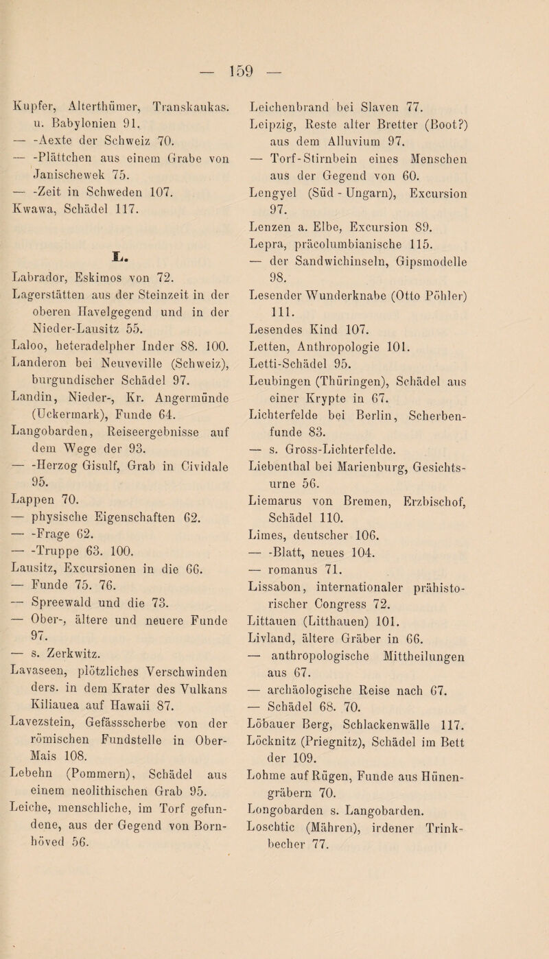 Kupfer, Alterthümer, Transkaukas. u. Babylonien 91. — -Aexte der Schweiz 70. — -Plättchen aus einem Grabe von dänischewek 75. — -Zeit in Schweden 107. Kwawa, Schädel 117. Labrador, Eskimos von 72. Lagerstätten aus der Steinzeit in der oberen üavelgegend und in der Nieder-Lausitz 55. Laloo, heteradelpher Inder 88. 100. Landeron bei Neuveville (Schweiz), burgundischer Schädel 97. Landin, Nieder-, Kr. Angermunde (Uckermark), Funde 64. Langobarden, Reiseergebnisse auf dem Wege der 93. — -Herzog Gisulf, Grab in Cividale 95. Lappen 70. — physische Eigenschaften 62. — -Frage 62. -Truppe 63. 100. Lausitz, Excursionen in die 66. — Funde 75. 76. — Spreewald und die 73. — Ober-, ältere und neuere Funde 97. — s. Zerkwitz. Lavaseen, plötzliches Verschwinden ders. in dem Krater des Vulkans Kiliauea auf Hawaii 87. Lavezstein, Gefässscherbe von der römischen Fundstelle in Ober- Mais 108. Lebehn (Pommern), Schädel aus einem neolithischen Grab 95. Leiche, menschliche, im Torf gefun¬ dene, aus der Gegend von Born- höved 56. Leichenbrand bei Slaven 77. Leipzig, Reste alter Bretter (Boot?) aus dem Alluvium 97. — Torf-Stirnbein eines Menschen aus der Gegend von 60. Lengyel (Siid - Ungarn), Excursion 97. Lenzen a. Elbe, Excursion 89. Lepra, präcolumbianische 115. — der Sandwichinseln, Gipsmodelle 98. Lesender Wunderknabe (Otto Pöhler) 111. Lesendes Kind 107. Letten, Anthropologie 101. Letti-Schädel 95. Leubingen (Thüringen), Schädel aus einer Krypte in 67. Lichterfelde bei Berlin, Scherben¬ funde 83. — s. Gross-Lichterfelde. Liebenthal bei Marienburg, Gesichts¬ urne 56. Liemarus von Bremen, Erzbischof, Schädel 110. Limes, deutscher 106. — -Blatt, neues 104. — romanus 71. Lissabon, internationaler prähisto¬ rischer Congress 72. Littauen (Litthauen) 101. Livland, ältere Gräber in 66. — anthropologische Mittheilungen aus 67. — archäologische Reise nach 67. — Schädel 68. 70. Löbauer Berg, Schlackenwälle 117. Löcknitz (Priegnitz), Schädel im Bett der 109. Lohme auf Rügen, Funde aus Hünen¬ gräbern 70. Longobarden s. Langobarden. Loscbtic (Mähren), irdener Trink¬ becher 77.