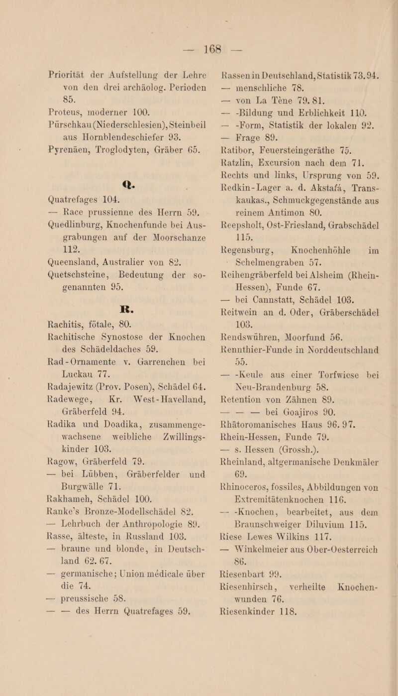 Priorität der Aufstellung der Lehre von den drei archäolog. Perioden 85. Proteus, moderner 100. Pürschkau (Niederschlesien), Steinbeil aus Hornblendeschiefer 93. Pyrenäen, Troglodyten, Gräber 65. <*. Quatrefages 104. — Race prussienne des Herrn 59. Quedlinburg, Knochenfunde bei Aus¬ grabungen auf der Moorschanze 112. Queensland, Australier von 82. Quetschsteine, Bedeutung der so¬ genannten 95. R. Rachitis, fötale, 80. Rachitische Synostose der Knochen des Schädeldaches 59. Rad - Ornamente v. Garremehen bei Luckau 77. Radajewitz (Prov. Posen), Schädel 64. Radewege, Kr. West-Havelland, Gräberfeld 94. Radika und Doadika, zusammenge¬ wachsene weibliche Zwillings¬ kinder 103. Ragow, Gräberfeld 79. ■— bei Lübben, Gräberfelder und Burgwälle 71. Rakhameh, Schädel 100. Ranke’s Bronze-Modellschädel 82. — Lehrbuch der Anthropologie 89. Rasse, älteste, in Russland 103. — braune und blonde, in Deutsch¬ land 62. 67. — germanische; Unionmedicale über die 74. — preussische 58. — — des Herrn Quatrefages 59. Rassen in Deutschland, Statistik 73.94. — menschliche 78. — von La Tene 79.81. — -Bildung und Erblichkeit 110. — -Form, Statistik der lokalen 92. — Frage 89. Ratibor, Feuersteingeräthe 75. Ratzlin, Excursion nach dem 71. Rechts und links, Ursprung von 59. Redkin-Lager a. d. Akstafä, Trans- kaukas., Schmuckgegenstände aus reinem Antimon 80. Reepsholt, Ost-Friesland, Grabschädel 115. Regensburg, Knochenhöhle im Schelmengraben 57. R eihengräberfeld bei Alsheim (Rhein- Hessen), Funde 67. — bei Cannstatt, Schädel 103. Reitwein an d. Oder, Gräberschädel 103. Rendswühren, Moorfund 56. Rennthier-Funde in Norddeutschland 55. — -Keule aus einer Torfwiese bei Neu-Brandenburg 58. Retention von Zähnen 89. — — — bei Goajiros 90. Rhätoromanisches Haus 96.97. Rhein-Hessen, Funde 79. — s. Hessen (Grossh.). Rheinland, altgermanische Denkmäler 69. Rhinoceros, fossiles, Abbildungen von Extremitätenknochen 116. — -Knochen, bearbeitet, aus dem Braunschweiger Diluvium 115. Riese Lewes Wilkins 117. — Winkelmeier aus Ober-Oesterreich 86. Riesenbart 99. Riesenhirsch, verheilte Knochen¬ wunden 76. Riesenkinder 118.