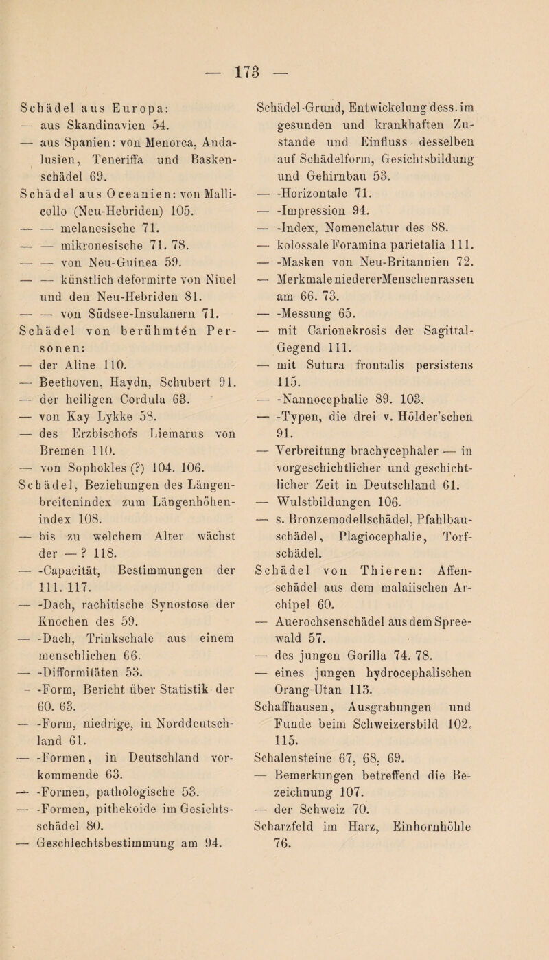 Schädel aus Europa: — aus Skandinavien 54. — aus Spanien: von Menorca, Anda¬ lusien, Teneriffa und Basken¬ schädel 69. Schädel aus Oceanien: von Malli- collo (Neu-Hebriden) 105. — — melanesische 71. —- — mikronesische 71. 78. — — von Neu-Guinea 59. — — künstlich deformirte von Niuel und den Neu-Hebriden 81. — — von Südsee-Insulanern 71. Schädel von berühmten Per¬ sonen: — der Aline 110. — Beethoven, Haydn, Schubert 91. — der heiligen Cordula 63. — von Kay Lykke 58. — des Erzbischofs Liemarus von Bremen 110. — von Sophokles (?) 104. 106. Schädel, Beziehungen des Längen¬ breitenindex zum Längenhöhen- index 108. — bis zu welchem Alter wächst der — ? 118. — -Capacität, Bestimmungen der 111. 117. — -Dach, rachitische Synostose der Knochen des 59. — -Dach, Trinkschale aus einem menschlichen 66. — -Difformitäten 53. - -Form, Bericht über Statistik der 60. 63. — -Form, niedrige, in Norddeutsch¬ land 61. — -Formen, in Deutschland vor¬ kommende 63. — -Formen, pathologische 53. — -Formen, pithekoide im Gesichts¬ schädel 80. — Geschlechtsbestimmung am 94. Schädel-Grund, Entwickelung dess.im gesunden und krankhaften Zu¬ stande und Einfluss desselben auf Schädelform, Gesichtsbildung und Gehirnbau 53. — -Horizontale 71. — -Impression 94. — -Index, Nomenclatur des 88. — kolossale Foramina parietalia 111. — -Masken von Neu-Britannien 72. — Merkmale niedererMenschenrassen am 66. 73. — -Messung 65. — mit Carionekrosis der Sagittal- Gegend 111. — mit Sutura frontalis persistens 115. — -Nannocephalie 89. 103. —- -Typen, die drei v. Hölder’schen 91. — Verbreitung brachycephaler — in vorgeschichtlicher und geschicht¬ licher Zeit in Deutschland 61. — Wulstbilclungen 106. — s. Bronzemodellschädel, Pfahlbau¬ schädel, Plagiocephalie, Torf¬ schädel. Schädel von Thier en: Affen¬ schädel aus dem malaiischen Ar¬ chipel 60. — Auerochsenschädel aus dem Spree¬ wald 57. — des jungen Gorilla 74. 78. — eines jungen hydrocephalischen Orang Utan 113. Schaffhausen, Ausgrabungen und Funde beim Schweizersbild 102, 115. Schalensteine 67, 68, 69. — Bemerkungen betreffend die Be¬ zeichnung 107. •— der Schweiz 70. Scharzfeld im Harz, Einhornhöhle 76.