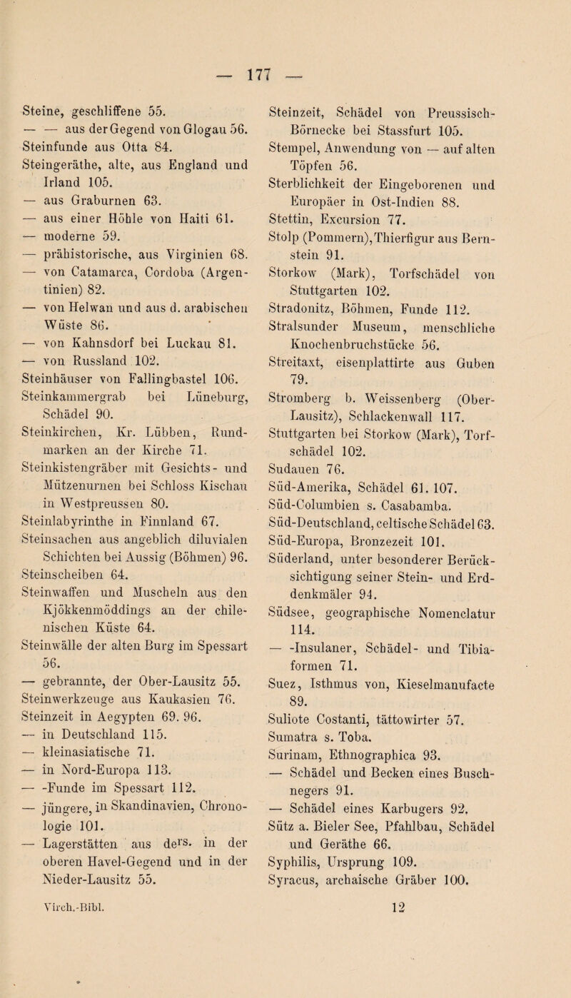 Steine, geschliffene 55. — — aus der Gegend von Glogau 56. Steinfunde aus Otta 84. Steingeräthe, alte, aus England und Irland 105. — aus Graburnen 63. — aus einer Höhle von Haiti 61. — moderne 59. — prähistorische, aus Virginien 68. — von Catamarca, Cordoba (Argen¬ tinien) 82. — von Helwan und aus d. arabischen Wüste 86. — von Kahnsdorf bei Luckau 81. — von Russland 102. Steinhäuser von Fallingbastel 106. Steinkammergrab bei Lüneburg, Schädel 90. Steinkirchen, Kr. Lübben, Rund¬ marken an der Kirche 71. Steinkistengräber mit Gesichts- und Mützenurnen bei Schloss Kischau in Westpreussen 80. Steinlabyrinthe in Finnland 67. Steinsachen aus angeblich diluvialen Schichten bei Aussig (Böhmen) 96. Steinscheiben 64. Steinwaffen und Muscheln aus den Kjökkenmöddings an der chile¬ nischen Küste 64. Steinwälle der alten Burg im Spessart 56. — gebrannte, der Ober-Lausitz 55. Steinwerkzeuge aus Kaukasien 76. Steinzeit in Aegypten 69. 96. — in Deutschland 115. — kleinasiatische 71. — in Nord-Europa 113. — -Funde im Spessart 112. — jüngere, in Skandinavien, Chrono¬ logie 101. — Lagerstätten aus ders- in der oberen Havel-Gegend und in der Nieder-Lausitz 55. Steinzeit, Schädel von Preussisch- Börnecke bei Stassfurt 105. Stempel, Anwendung von — auf alten Töpfen 56. Sterblichkeit der Eingeborenen und Europäer in Ost-Indien 88. Stettin, Excursion 77. Stolp (Pommern),Thierfigur aus Bern¬ stein 91. Storkow (Mark), Torfschädel von Stuttgarten 102. Stradonitz, Böhmen, Funde 112. Stralsunder Museum, menschliche Knochenbruchstücke 56. Streitaxt, eisenplattirte aus Guben 79. Stromberg b. Weissenberg (Ober- Lausitz), Schlackenwall 117. Stuttgarten bei Storkow (Mark), Torf¬ schädel 102. Sudauen 76. Süd-Amerika, Schädel 61. 107. Süd-Columbien s. Casabamba. Süd-Deutschland, celtische Schädel 63. Siid-Europa, Bronzezeit 101. Süderland, unter besonderer Berück¬ sichtigung seiner Stein- und Erd¬ denkmäler 94. Südsee, geographische Nomenclatur 114. -Insulaner, Schädel- und Tibia¬ formen 71. Suez, Isthmus von, Kieselmanufacte 89. Suliote Costanti, tättowirter 57. Sumatra s. Toba. Surinam, Ethnograpbica 93. — Schädel und Becken eines Busch¬ negers 91. — Schädel eines Karbugers 92, Sütz a. Bieler See, Pfahlbau, Schädel und Geräthe 66. Syphilis, Ursprung 109. Syracus, archaische Gräber 100. Yirch.-Bibl. 12