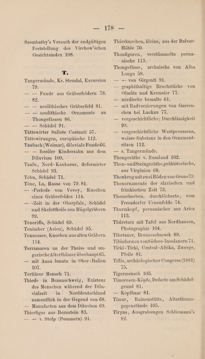 Szombathy’s Versuch der endgültigen Feststellung des Virchow’schen Gesichtsindex 108. T. Tangermünde, Kr. Stendal, Excursion 79. — — Funde aus Gräberfeldern 78. 82. — — neolithisches Gräberfeld 81. — — neolithische Ornamente an Thongefässen 86. — — Schädel 91. Tättowirter Suliote Costanti 57. Tättowirungen, europäische 112. Taubach (Weimar), diluviale Funde 66. — — fossiler Kinderzahn aus dem Diluvium 109. Taulu, Nord - Kaukasus, deformirter Schädel 93. Tebu, Schädel 71. Tene, La, Rasse von 79. 81. — -Periode von Vevey, Knochen eines Gräberfeldes 114. — -Zeit in der Oberpfalz, Schädel und Skelettheile aus Hügelgräbern 99. Teneriffa, Schädel 69. Tenimber (Asien), Schädel 95. Tennessee, Knochen aus alten Gräbern 114. Terramaren an der Theiss und un- garis che A11 erthüm er üb erhaupt 65. — mit Ansa lunata in Ober-Italien 107. Tertiärer Mensch 71. Thiede in Braunschweig, Existenz des Menschen während der Dilu¬ vialzeit in Norddeutschland namentlich in der Gegend von 68. — Manufacten aus dem Diluvium 69. Thierfigur aus Bernstein 83. — — v. Stolp (Pommern) 91. Thierknochen, kleine, aus derBalver- Höhle 70. Thonfiguren, verstümmelte perua¬ nische 113. Thongefässe, archaische von Alba Longa 58. — — von Girgenti 91. — graphithaltige Bruchstücke von Olmütz und Kremsier 77. — nordische bemalte 61. — mit Radverzierungen von Garren- chen bei Luckau 77. — vorgeschichtliche; Durchlässigkeit 99. — vorgeschichtliche Westpreussens, weisse Substanz in den Ornament¬ ritzen 112. — s. Tangermünde. Thongeräthe v. Russland 102. Thon- undSteingeräthe, prähistorische, aus Virginien 68. Thonkrug mit zwei Böden von Grone79. Thonornamente der slavischen und fränkischen Zeit 73. Thonscherben, durchlöcherte, vom Freesdorfer Urnenfelde 74. Thurmkopf, peruanischer aus Arica 113. Thürsturz mit Tafel aus Nordhausen, Photographie 104. Tibetaner, Bronzeschmuck 89. Tibiaformen vonSüdsee-Insulanern71. Ticki-Ticki, Central-Afrika, Zwerge, Pfeile 81. Tiflis, archäologischer Congress(1881) 75. Tigermensch 103. Timoresen-Ivöpfe, Defecte am Schädel¬ grund 81. — Kopfhaar 81. Timur, Ruinenstätte, Alterthums¬ gegenstände 105. Tiryns, Ausgrabungen Schliemann’s 82.