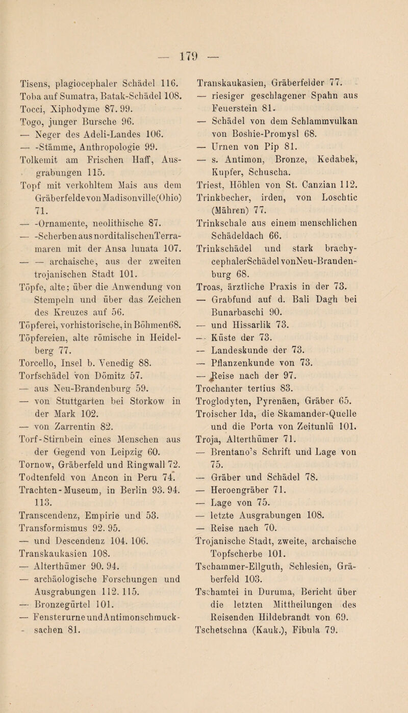 Tisens, plagiocephaler Schädel 116. Toba auf Sumatra, Batak-Schädel 108. Tocci, Xiphodyme 87. 99. Togo, junger Bursche 96. — Neger des Adeli-Landes 106. — -Stämme, Anthropologie 99. Tolkemit am Frischen Haff, Aus¬ grabungen 115. Topf mit verkohltem Mais aus dem Gräberfelde von Madisonville(Ohio) 71. — -Ornamente, neolithische 87. — -Scherben aus norditalischenTerra- maren mit der Ansa lunata 107. — — archaische, aus der zweiten trojanischen Stadt 101. Töpfe, alte; über die Anwendung von Stempeln und über das Zeichen des Kreuzes auf 56. Töpferei, vorhistorische, in Böhmen68. Töpfereien, alte römische in Heidel¬ berg 77. Torcello, Insel b. Venedig 88. Torfschädel von Dömitz 57. — aus Neu-Brandenburg 59. — von Stuttgarten bei Storkow in der Mark 102. — von Zarrentin 82. Torf-Stirnbein eines Menschen aus der Gegend von Leipzig 60. Tornow, Gräberfeld und Ringwall 72. Todtenfeld von Ancon in Peru 74. Trachten-Museum, in Berlin 93.94. 113. Transcendenz, Empirie und 53. Transformismus 92. 95. — und Descendenz 104. 106. Transkaukasien 108. — Alterthümer 90. 94. — archäologische Forschungen und Ausgrabungen 112.115. — Bronzegiirtel 101. — Fensterurne und Antimonschmuck- — Sachen 81. Transkaukasien, Gräberfelder 77. — riesiger geschlagener Spahn aus Feuerstein 81. — Schädel von dem Schlammvulkan von Boshie-Promysl 68. — Urnen von Pip 81. — s. Antimon, Bronze, Kedabek, Kupfer, Schuscha. Triest, Höhlen von St. Canzian 112. Trinkbecher, irden, von Loschtic (Mähren) 77. Trinkschale aus einem menschlichen Schädeldach 66. Trinkschädel und stark brachy- cephalerSchädel vonNeu-Branden- burg 68. Troas, ärztliche Praxis in der 73. — Grabfund auf d. Bali Dagh bei Bunarbaschi 90. — und Hissarlik 73. — • Küste der 73. — Landeskunde der 73. — Pflanzenkunde von 73. — jteise nach der 97. Trochanter tertius 83. Troglodyten, Pyrenäen, Gräber 65. Troischer Ida, die Skamander-Quelle und die Porta von Zeitunlii 101. Troja, Alterthümer 71. — Brentano’s Schrift und Lage von 75. — Gräber und Schädel 78. — Heroengräber 71. — Lage von 75. — letzte Ausgrabungen 108. — Reise nach 70. Trojanische Stadt, zweite, archaische Topfscherbe 101. Tschammer-Ellguth, Schlesien, Grä¬ berfeld 103. Tschamtei in Duruma, Bericht über die letzten Mittheilungen des Reisenden Hildebrandt von 69. Tschetschna (Kauk.), Fibula 79.