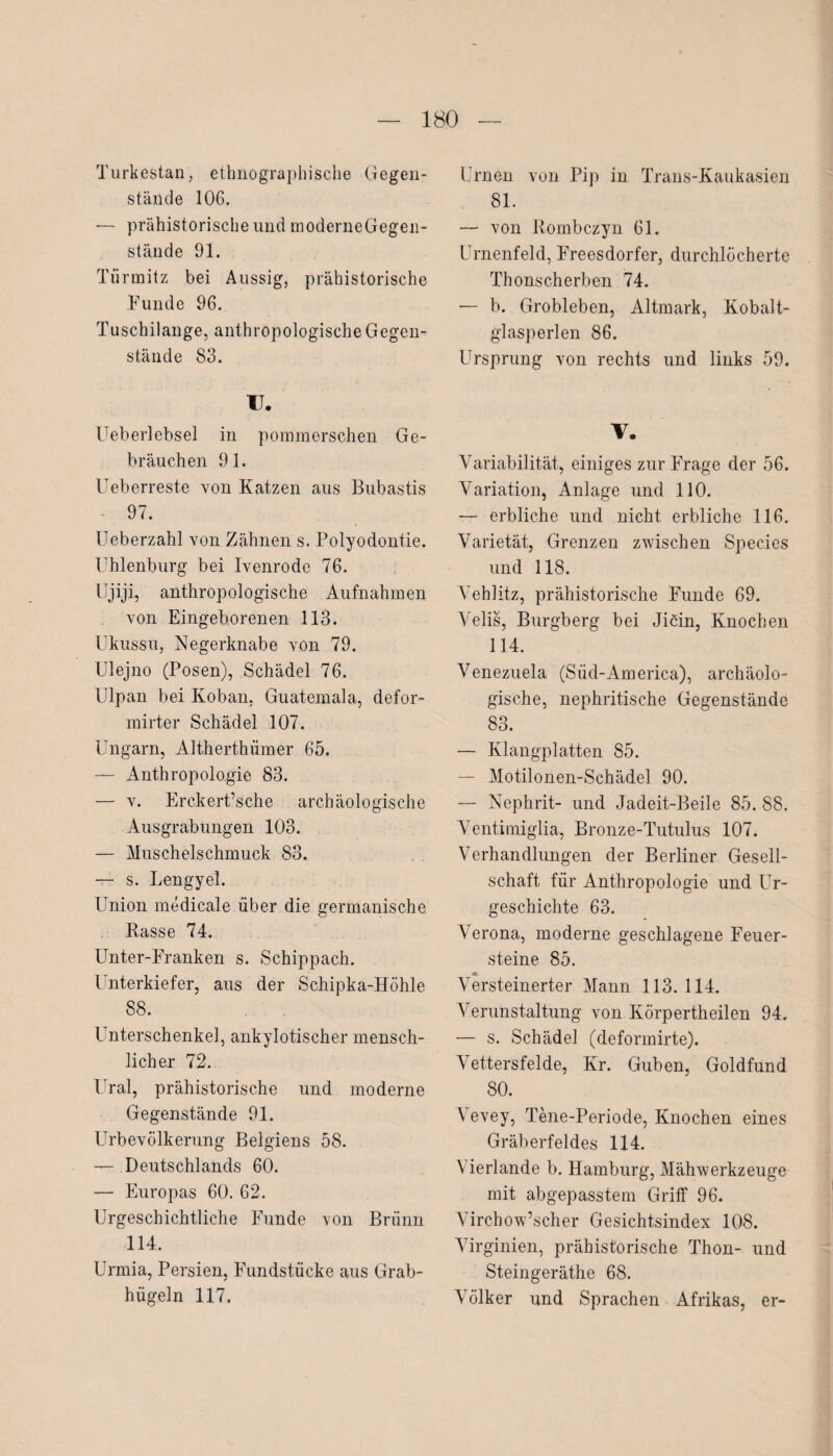 Turkestan, ethnographische Gegen¬ stände 106. — prähistorische und moderneGegen- stäude 91. Türmitz bei Aussig, prähistorische Funde 96. Tuschilange, anthropologische Gegen¬ stände 83. II. Ueberlebsel in pommerschen Ge¬ bräuchen 91. Ueberreste von Katzen aus Bubastis 97. Ueberzahl von Zähnen s. Polyodontie. Uhlenburg bei Ivenrode 76. Ujiji, anthropologische Aufnahmen von Eingeborenen 113. Ukussu, Negerknabe von 79. Ulejno (Posen), Schädel 76. Ulpan bei Koban. Guatemala, defor¬ mster Schädel 107. Ungarn, Altherthümer 65. — Anthropologie 83. — v. ErckerUsche archäologische Ausgrabungen 103. — Muschelschmuck 83. — s. Lengyel. Union medicale über die germanische Rasse 74. Unter-Pranken s. Schippach. Unterkiefer, aus der Schipka-Höhle 88. Unterschenkel, ankylotischer mensch¬ licher 72. Ural, prähistorische und moderne Gegenstände 91. Urbevölkerung Belgiens 58. — Deutschlands 60. — Europas 60. 62. Urgeschichtliche Funde von Brünn 114. Urmia, Persien, Fundstücke aus Grab¬ hügeln 117. Urnen von Pip in Trans-Kaukasien 81. — von Rombczyn 61. Urnenfeld, Freesdorfer, durchlöcherte Thonscherben 74. — b. Grobleben, Altmark, Kobalt¬ glasperlen 86. Ursprung von rechts und links 59. V. Variabilität, einiges zur Frage der 56. Variation, Anlage und 110. — erbliche und nicht erbliche 116. Varietät, Grenzen zwischen Species und 118. Vehlitz, prähistorische Funde 69. Velis, Burgberg bei Jicin, Knochen 114. Venezuela (Süd-America), archäolo¬ gische, nephritische Gegenstände 83. — Klangplatten 85. — Motilonen-Schädel 90. — Nephrit- und Jadeit-Beile 85. 88. Ventimiglia, Bronze-Tutulus 107. Verhandlungen der Berliner Gesell¬ schaft für Anthropologie und Ur¬ geschichte 63. Verona, moderne geschlagene Feuer¬ steine 85. Versteinerter Mann 113. 114. Verunstaltung von Körpertheilen 94. — s. Schädel (deformirte). Vettersfelde, Kr. Guben, Goldfund 80. Vevey, Tene-Periode, Knochen eines Gräberfeldes 114. Vierlande b. Hamburg, Mähwerkzeuge mit abgepasstem Griff 96. Virchow’scher Gesichtsindex 108. Virginien, prähistorische Thon- und Steingeräthe 68. Völker und Sprachen Afrikas, er-