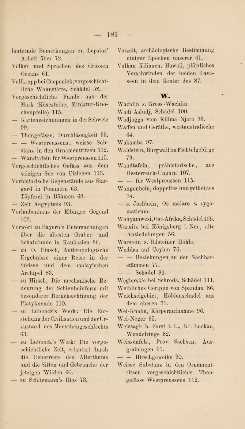 läuternde Bemerkungen zu Lepsius’ Arbeit über 72. Völker und Sprachen des Grossen Oceans 61. Vollkropp bei Coepeni-ck, vorgeschicht¬ liche Wohnstätte, Schädel 58. Vorgeschichtliche Funde aus der Mark (Käsesteine, Miniatur-Kno¬ chenpfeile) 115. — Kartenzeichnungen in der Schweiz 99. — Thongefässe, Durchlässigkeit 99. — — Westpreussens, weisse Sub¬ stanz in den Ornamentritzen 112. — Wandtafeln für Westpreussen 115. Vorgeschichtliches Gefäss aus dem salzigen See von Eisleben 113. Vorhistorische Gegenstände aus Star- gard in Pommern 63. — Töpferei in Böhmen 68. — Zeit Aegyptens 93. Vorlaubenhaus der Elbinger Gegend 102. Vorwort zu Bayern’s Untersuchungen über die ältesten Gräber- und Schatzfunde in Kaukasien 86. — zu 0. Finsch, Anthropologische Ergebnisse einer Reise in der Südsee und dem malayischen Archipel 83. — zu Hirsch, Die mechanische Be¬ deutung der Schienbeinform mit besonderer Berücksichtigung der Platyknemie 110. — zu Lubbock’s Werk: Die Ent¬ stehung der Civilisation und der Ur¬ zustand des Menschengeschlechts 63. — zu Lubbock’s Werk: Die vorge¬ schichtliche Zeit, erläutert durch die Ueberreste des Alterthums und die Sitten und Gebräuche der jetzigen Wilden 60. — zu Schliemann’s Ilios 73. Vorzeit, archäologische Bestimmung einiger Epochen unserer 61. Vulkan Kiliauea, Hawaii, plötzliches Verschwinden der beiden Lava¬ seen in dem Krater des 87. W. Wachlin s. Gross-Wachlin. Wadi Asludj, Schädel 100. Wadjagga vom Kilima Njaro 96. Waffen und Geräthe, westaustralische 64. Wakamba 97. Waldstein, Burgwall im Fichtelgebirge 79. Wandtafeln, prähistorische, aus Oesterreich-Ungarn 107. — — für Westpreussen 115. Wangenbein, doppeltes undgetheiltes 74. — s. Jochbein, Os rnalare s. zygo- maticum. Wanyamwesi, Ost-Afrika, Schädel 105. Warnitz bei Königsberg i. Nm., alte Ansiedelungen 56. Warstein s. Bilsteiner Höhle. Weddas auf Ceylon 76. — — Beziehungen zu den Nachbar¬ stämmen 77. — — Schädel 86. W§gierskie bei Schroda, Schädel 111. Weibliches Gerippe von Spandau 86. Weichselgebiet, Höhlenschädel aus dem oberen 71. Wei-Knabe, Körperaufnahme 96. Wei-Neger 95. Weissagk b. Forst i. L., Kr. Luckau, Wendelringe 82. WeissenfeJs, Prov. Sachsen, Aus¬ grabungen 61. — — Hirschgeweihe 90. Weisse Substanz in den Ornament¬ ritzen vorgeschichtlicher Thon¬ gefässe Westpreussens 112.