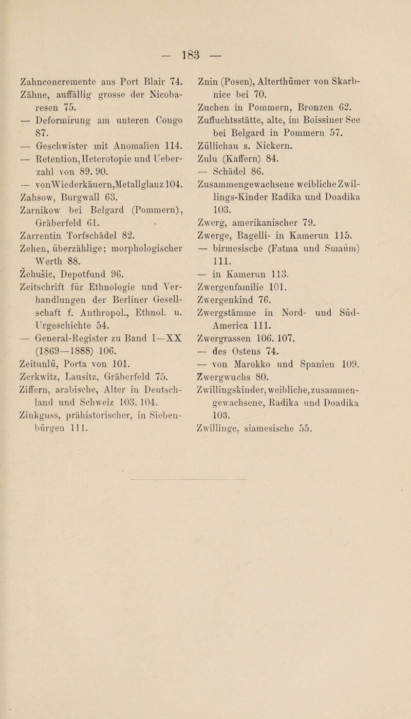 Zahnconcremente aus Port Blair 74. Zahne, auffällig grosse der Nicoba- resen 75. — Deformirung am unteren Congo 87. — Geschwister mit Anomalien 114. — Retention, Heterotopie und Ueber- zahl von 89. 90. — vonWiederkäuern, Metallglanz 104. Zahsow, Burgwall 63. Zarnikow bei Belgard (Pommern), Gräberfeld 61. Zarrentin Torfschädel 82. Zehen, überzählige; morphologischer Werth 88. Zehusic, Depotfund 96. Zeitschrift für Ethnologie und Ver¬ handlungen der Berliner Gesell¬ schaft f. Anthropol., Ethnol. u. Urgeschichte 54. — General-Register zu Band I—XX (1869—1888) 106. Zeitunlü, Porta von 101. Zerkwitz, Lausitz, Gräberfeld 75. Ziffern, arabische, Alter in Deutsch¬ land und Schweiz 103. 104. Zinkguss, prähistorischer, in Sieben¬ bürgen 111. Znin (Posen), Alterthümer von Skarb- nice bei 70. Züchen in Pommern, Bronzen 62. Zufluchtsstätte, alte, im Boissiner See bei Belgard in Pommern 57. Züllichau s. Nickern. Zulu (Raffern) 84. — Schädel 86. Zusammengewachsene weibliche Zwil¬ lings-Kinder Radika und Doadika 103. Zwerg, amerikanischer 79. Zwerge, Bagelli- in Kamerun 115. — birmesische (Fatma und Smaüm) 111. — in Kamerun 113. Zwergenfamilie 101. Zwergenkind 76. Zwergstämme in Nord- und Süd- America 111. Zwergrassen 106. 107. — des Ostens 74. — von Marokko und Spanien 109. Zwergwuchs 80. Zwillingskinder, weibliche, zusammen¬ gewachsene, Radika und Doadika 103. Zwillinge, siamesische 55.