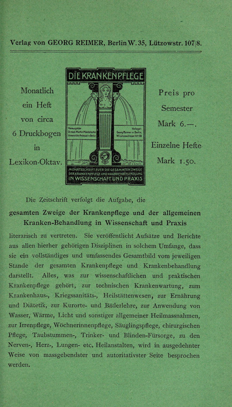 Preis pro Semester Mark 6. —. Einzelne Hefte Mark 1.50. Die Zeitschrift verfolgt die Aufgabe, die gesamten Zweige der Krankenpflege und der allgemeinen Kranken-Behandlung in Wissenschaft und Praxis literarisch zu vertreten. Sie veröffentlicht Aufsätze und Berichte aus allen hierher gehörigen Disziplinen in solchem Umfange, dass sie ein vollständiges und umfassendes Gesamtbild vom jeweiligen Stande der gesamten Krankenpflege und Krankenbehandlung darstellt. Alles, was zur wissenschaftlichen und praktischen Krankenpflege gehört, zur technischen Krankenwartung, zum Krankenhaus-, Kriegssanitäts-, Heilstättenwesen, zur Ernährung und Diätetik, zur Kurorte- und Bäderlehre, zur Anwendung von Wasser, Wärme, Licht und sonstiger allgemeiner Heilmassnahmen, zur Irrenpflege, Wöchnerinnenpflege, Säuglingspflege, chirurgischen Pflege, Taubstummen-, Trinker- und Blinden-Fürsorge, zu den Nerven-, Herz-, Lungen- etc» Heilanstalten, wird in ausgedehnter Weise von massgebendster und autoritativster Seite besprochen werden. D l E KRAN KEN PFLEG E UUU2JI Monatlich ein Heft von circa 6 Druckbogen in , Lexikon-Oktav. MONATSSCHRIFT FUER DIE GESAMMTEN ZWEIGE DER KRANKENPFLEGE UND KRANKENBEKANDLUNG i N WISSENSCHÄFT UN D PRAXIS