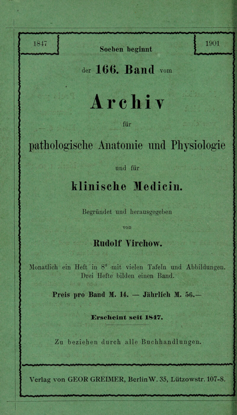 1847 Soeben beginnt der 166. Band vom : Archiv für pathologische Anatomie und Physiologie und für klinische Medicin. Begründet und herausgegeben von Rudolf Virchow. ' Monatlich ein Heft in 8° mit vielen Tafeln und Abbildungen. Drei Hefte bilden einen Band. Preis pro Band M. 14. — Jährlich M. 56. Erscheint seit 1847. Zu beziehen durch alle Buchhandlungen. Verlag von GEOR GREIMER, BerlinW. 35, Lützowstr. 107-8.