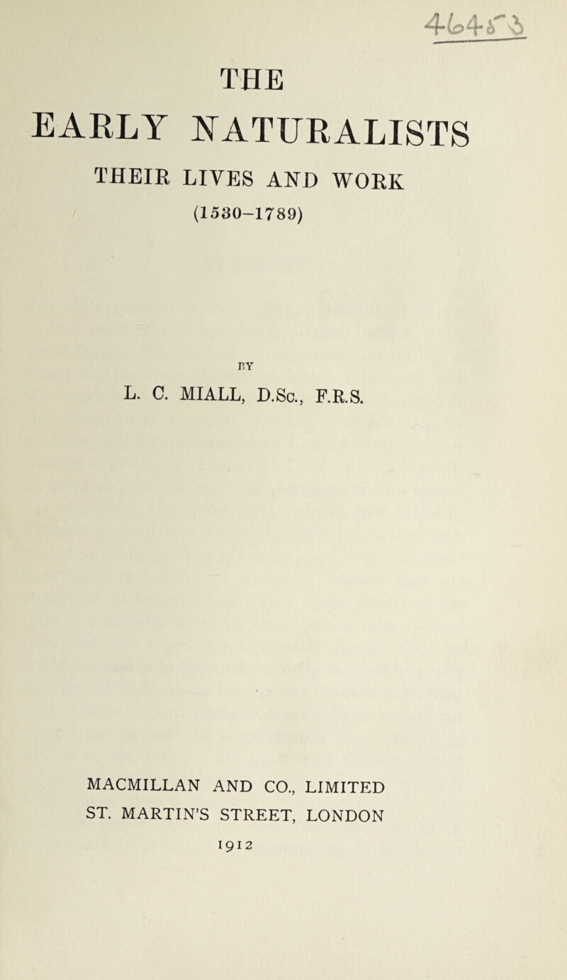 4-(c>4'i v> THE EARLY NATURALISTS THEIR LIVES AND WORK (1530-1789) BY L. C. MIALL, D.Sc., F.R.S. MACMILLAN AND CO., LIMITED ST. MARTIN’S STREET, LONDON 1912