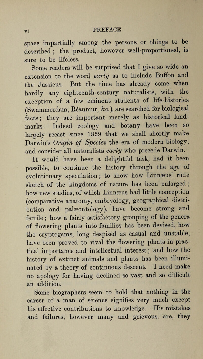 space impartially among the persons or things to be described ; the product, however well-proportioned, is sure to be lifeless. Some readers will be surprised that I give so wide an extension to the word early as to include Buflon and the Jussieus. But the time has already come when hardly any eighteenth-century naturalists, with the exception of a few eminent students of life-histories (Swammerdam, Reaumur, &c.), are searched for biological facts; they are important merely as historical land¬ marks. Indeed zoology and botany have been so largely recast since 1859 that we shall shortly make Darwin’s Origin of Species the era of modern biology, and consider all naturalists early who precede Darwin. It would have been a delightful task, had it been possible, to continue the history through the age of evolutionary speculation ; to show how Linnaeus’ rude sketch of the kingdoms of nature has been enlarged ; how new studies, of which Linnaeus had little conception (comparative anatomy, embryology, geographical distri¬ bution and palaeontology), have become strong and fertile; how a fairly satisfactory grouping of the genera of flowering plants into families has been devised, how the cryptogams, long despised as casual and unstable, have been proved to rival the flowering plants in prac¬ tical importance and intellectual interest; and how the history of extinct animals and plants has been illumi¬ nated by a theory of continuous descent. I need make no apology for having declined so vast and so difficult an addition. Some biographers seem to hold that nothing in the career of a man of science signifies very much except his effective contributions to knowledge. His mistakes and failures, however many and grievous, are, they