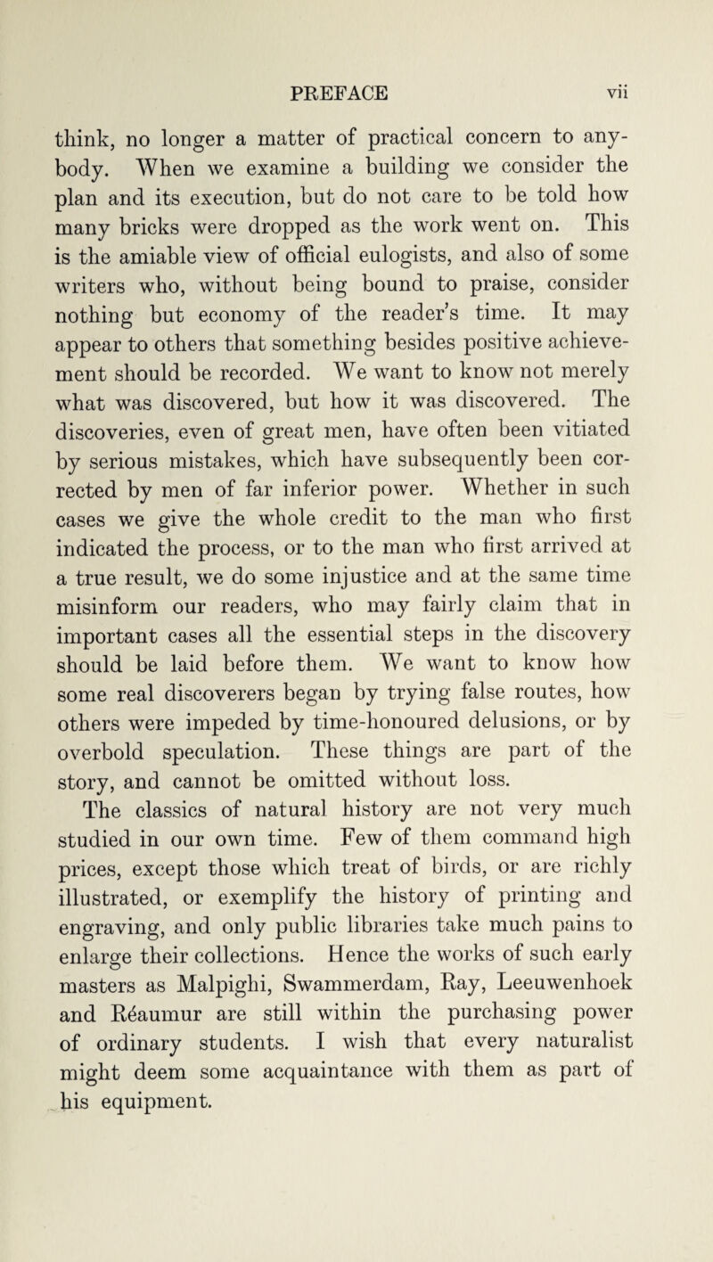 think, no longer a matter of practical concern to any¬ body. When we examine a building we consider the plan and its execution, but do not care to be told how many bricks were dropped as the work went on. This is the amiable view of official eulogists, and also of some writers who, without being bound to praise, consider nothing but economy of the reader’s time. It may appear to others that something besides positive achieve¬ ment should be recorded. We want to know not merely what was discovered, but how it was discovered. The discoveries, even of great men, have often been vitiated by serious mistakes, which have subsequently been cor¬ rected by men of far inferior power. Whether in such cases we give the whole credit to the man who first indicated the process, or to the man who first arrived at a true result, we do some injustice and at the same time misinform our readers, who may fairly claim that in important cases all the essential steps in the discovery should be laid before them. We want to know how some real discoverers began by trying false routes, how others were impeded by time-honoured delusions, or by overbold speculation. These things are part of the story, and cannot be omitted without loss. The classics of natural history are not very much studied in our own time. Few of them command high prices, except those which treat of birds, or are richly illustrated, or exemplify the history of printing and engraving, and only public libraries take much pains to enlarge their collections. Hence the works of such early masters as Malpighi, Swammerdam, Ray, Leeuwenhoek and Reaumur are still within the purchasing power of ordinary students. I wish that every naturalist might deem some acquaintance with them as part of his equipment.