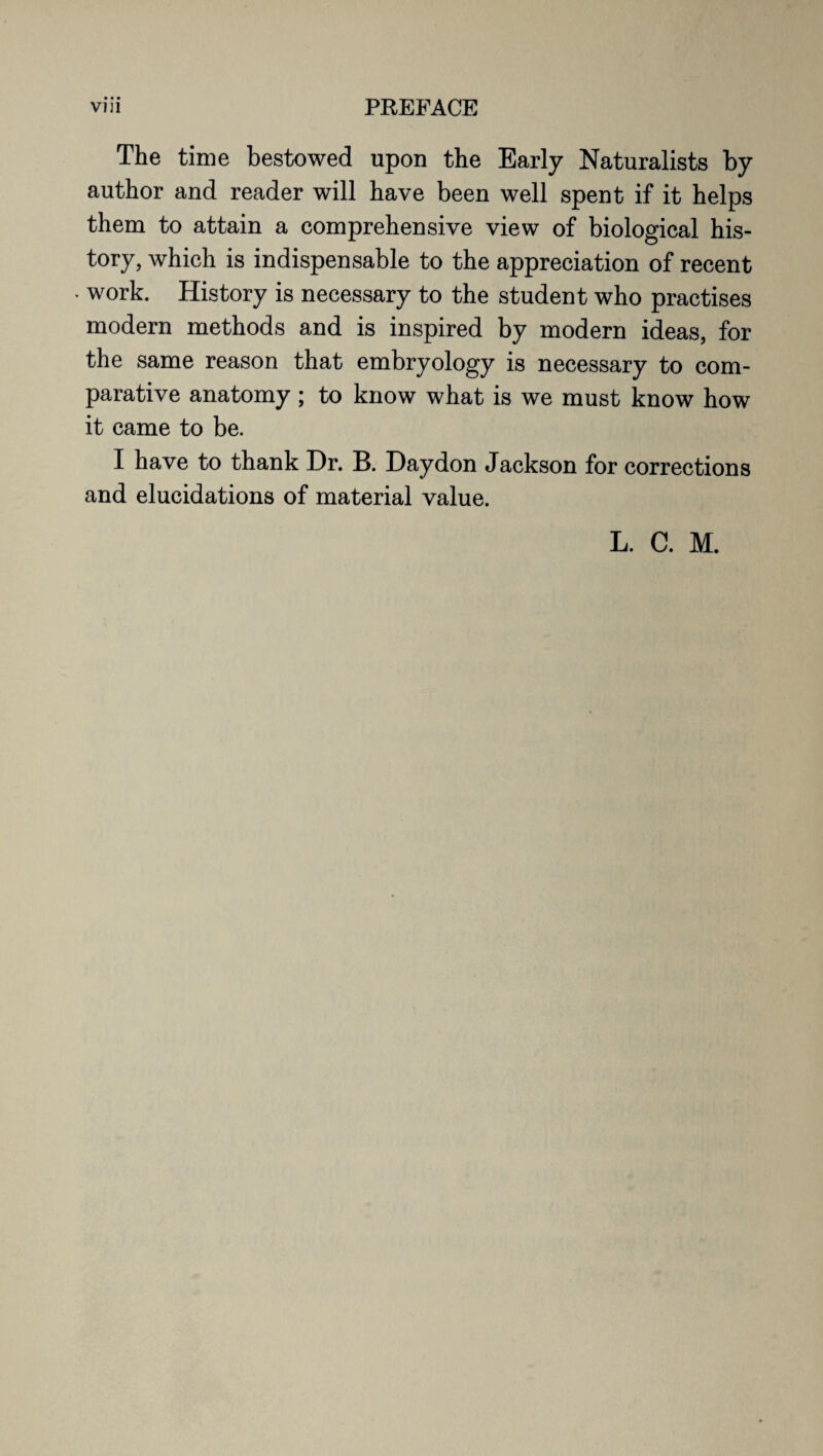 The time bestowed upon the Early Naturalists by author and reader will have been well spent if it helps them to attain a comprehensive view of biological his¬ tory, which is indispensable to the appreciation of recent work. History is necessary to the student who practises modern methods and is inspired by modern ideas, for the same reason that embryology is necessary to com¬ parative anatomy ; to know what is we must know how it came to be. I have to thank Dr. B. Daydon Jackson for corrections and elucidations of material value.