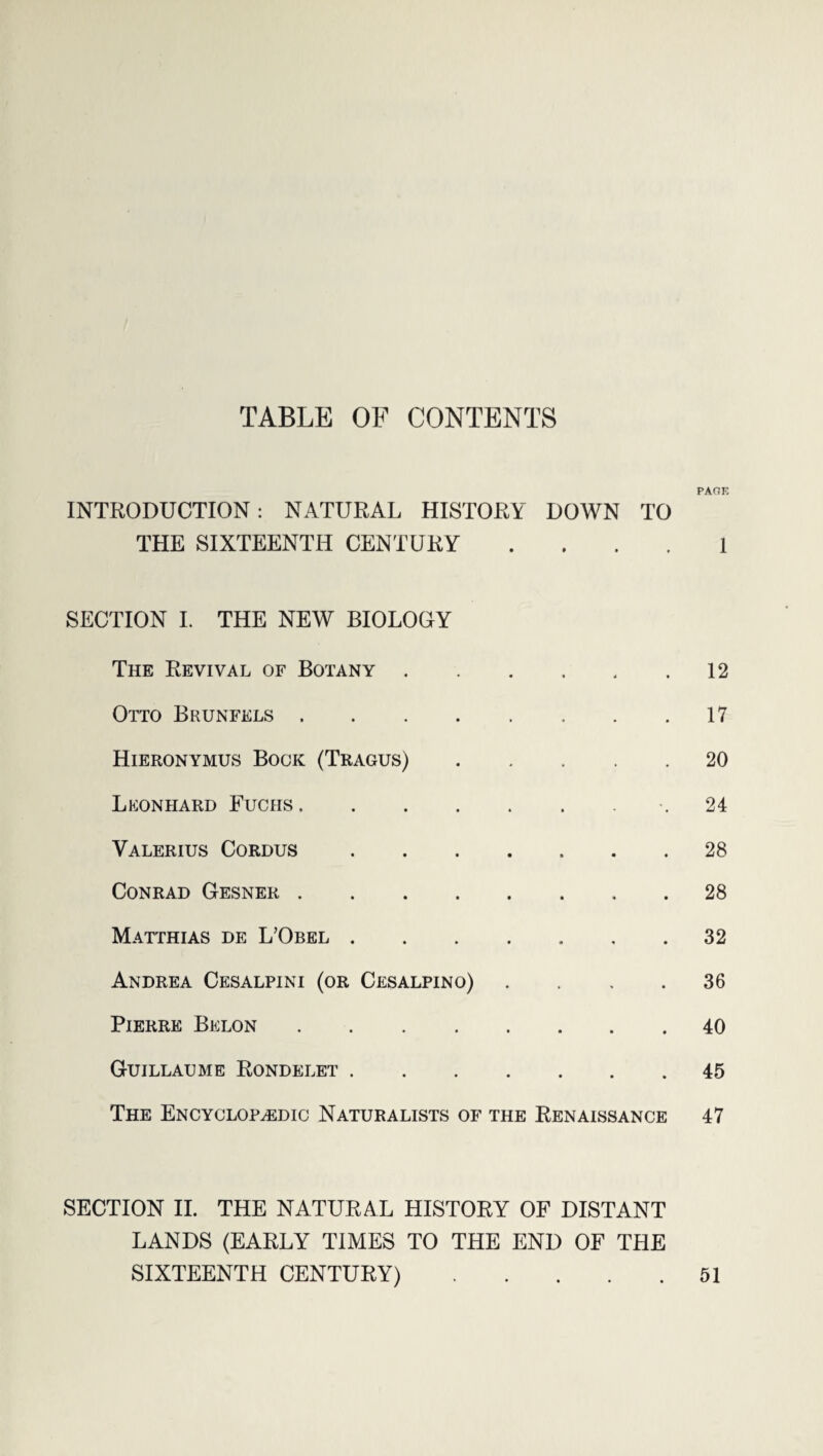 TABLE OF CONTENTS INTRODUCTION: NATURAL HISTORY DOWN TO THE SIXTEENTH CENTURY . SECTION I. THE NEW BIOLOGY The Revival of Botany. Otto Brunfels. Hieronymus Bock (Tragus). Leonhard Fuchs. Valerius Cordus. Conrad Gesner. Matthias de L’Obel. Andrea Cesalpini (or Cesalpino) . Pierre Belon. Guillaume Rondelet. The Encyclopaedic Naturalists of the Renaissance SECTION II. THE NATURAL HISTORY OF DISTANT LANDS (EARLY TIMES TO THE END OF THE PAOE 1 12 17 20 24 28 28 32 36 40 45 47