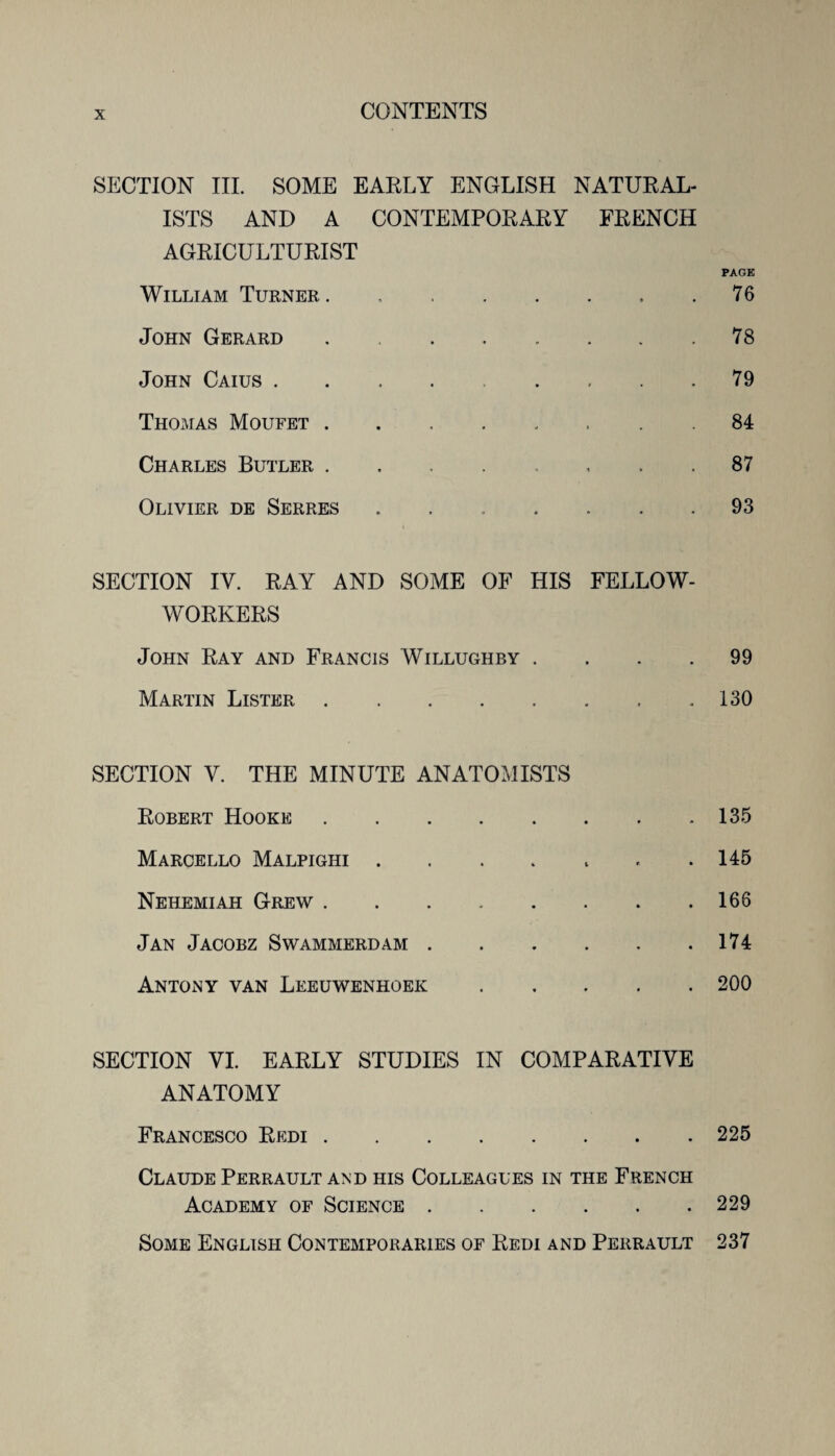 SECTION HI. SOME EARLY ENGLISH NATURAL¬ ISTS AND A CONTEMPORARY FRENCH AGRICULTURIST PAGE William Turner.76 John Gerard.78 John Caius.79 Thomas Moufet. 84 Charles Butler ........ 87 Olivier de Serres.93 SECTION IV. RAY AND SOME OF HIS FELLOW- WORKERS John Ray and Francis Willughby .... 99 Martin Lister.130 SECTION Y. THE MINUTE ANATOMISTS Robert Hooke.135 Marcello Malpighi.145 Nehemiah Grew.166 Jan Jacobz Swammerdam.174 Antony van Leeuwenhoek.200 SECTION VI. EARLY STUDIES IN COMPARATIVE ANATOMY Francesco Redi.225 Claude Perrault and his Colleagues in the French Academy of Science.229 Some English Contemporaries of Redi and Perrault 237
