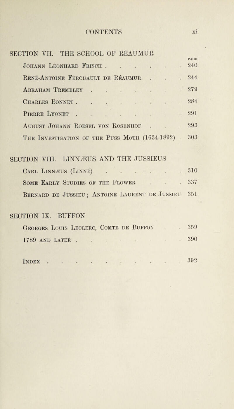 SECTION VII. THE SCHOOL OF RfiAUMUR PAGE Johann Leonhard Frisch.240 Rene-Antoine Ferchault de Reaumur . . . 244 Abraham Trembley.279 Charles Bonnet.284 Pierre Lyonet.291 August Johann Roesel von Rosenhof . . .293 The Investigation of the Puss Moth (1634-1892) . 303 SECTION VIII. LINNAEUS AND THE JUSSIEUS Carl Linnaeus (Linne).310 Some Early Studies of the Flower . . . 337 Bernard de Jussieu; Antoine Laurent de Jussieu 351 SECTION IX. BUFFON Georges Louis Leclerc, Comte de Buffon . . 359 1789 AND LATER.390 Index 392