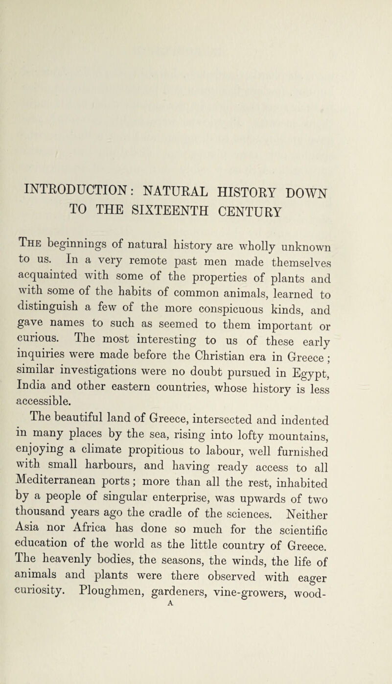 INTRODUCTION: NATURAL HISTORY DOWN TO THE SIXTEENTH CENTURY The beginnings of natural history are wholly unknown to us. In a very remote past men made themselves acquainted with some of the properties of plants and with some of the habits of common animals, learned to distinguish a few of the more conspicuous kinds, and gave names to such as seemed to them important or curious. The most interesting to us of these early inquiries were made before the Christian era in Greece; similar investigations were no doubt pursued in Egypt, India and other eastern countries, whose history is less accessible. The beautiful land of Greece, intersected and indented in many places by the sea, rising into lofty mountains, enjoying a climate propitious to labour, well furnished with small harbours, and having ready access to all Mediterranean ports; more than all the rest, inhabited by a people of singular enterprise, was upwards of two thousand years ago the cradle of the sciences. Neither Asia nor Africa has done so much for the scientific education of the world as the little country of Greece. The heavenly bodies, the seasons, the winds, the life of animals and plants were there observed with eager curiosity. Ploughmen, gardeners, vine-growers, wood- A