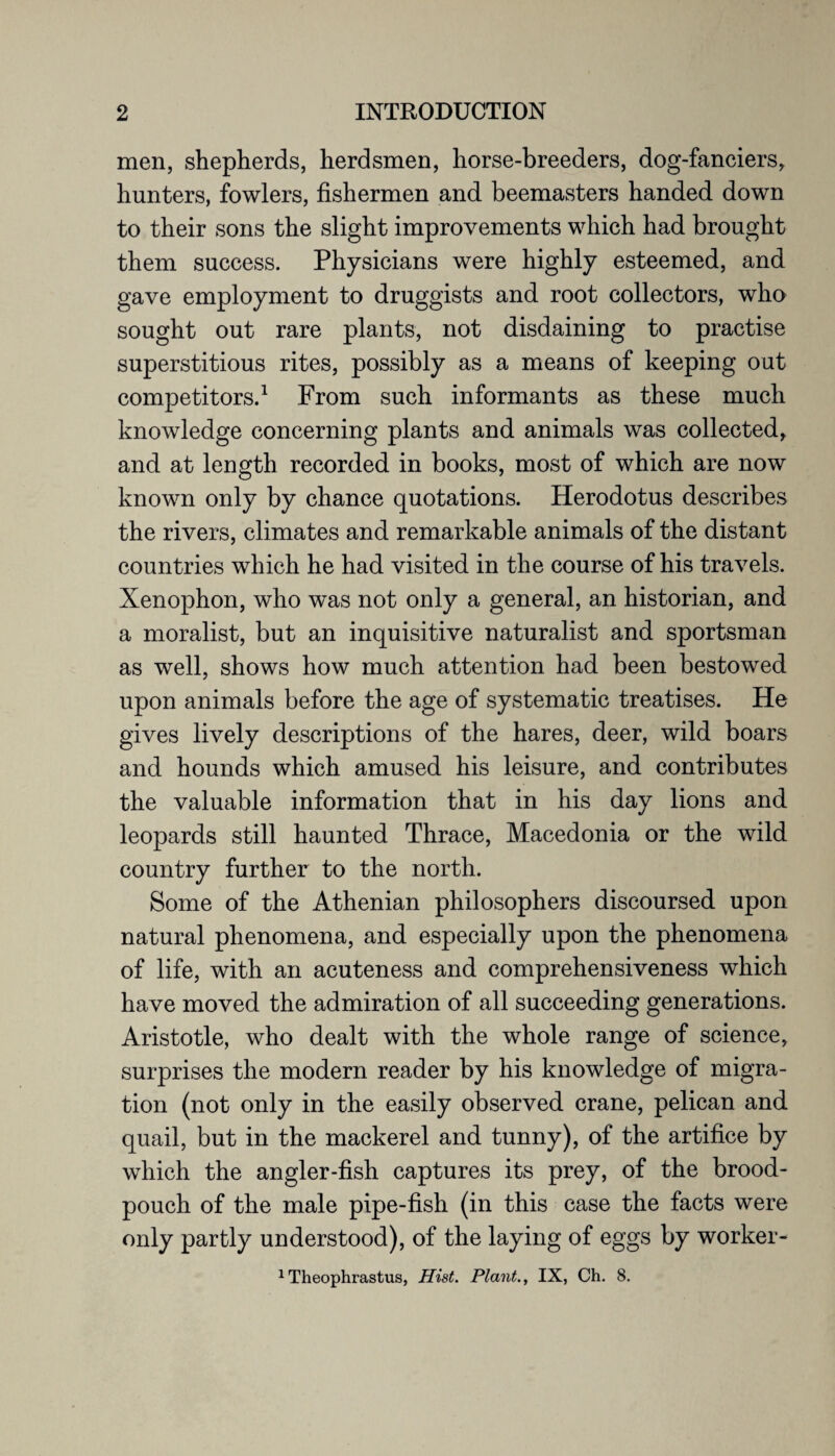 men, shepherds, herdsmen, horse-breeders, dog-fanciers, hunters, fowlers, fishermen and beemasters handed down to their sons the slight improvements which had brought them success. Physicians were highly esteemed, and gave employment to druggists and root collectors, who sought out rare plants, not disdaining to practise superstitious rites, possibly as a means of keeping out competitors.1 From such informants as these much knowledge concerning plants and animals was collected, and at length recorded in books, most of which are now known only by chance quotations. Herodotus describes the rivers, climates and remarkable animals of the distant countries which he had visited in the course of his travels. Xenophon, who was not only a general, an historian, and a moralist, but an inquisitive naturalist and sportsman as well, shows how much attention had been bestowed upon animals before the age of systematic treatises. He gives lively descriptions of the hares, deer, wild boars and hounds which amused his leisure, and contributes the valuable information that in his day lions and leopards still haunted Thrace, Macedonia or the wild country further to the north. Some of the Athenian philosophers discoursed upon natural phenomena, and especially upon the phenomena of life, with an acuteness and comprehensiveness which have moved the admiration of all succeeding generations. Aristotle, who dealt with the whole range of science, surprises the modern reader by his knowledge of migra¬ tion (not only in the easily observed crane, pelican and quail, but in the mackerel and tunny), of the artifice by which the angler-fish captures its prey, of the brood- pouch of the male pipe-fish (in this case the facts were only partly understood), of the laying of eggs by worker- 1 Theophrastus, Hist. Plant., IX, Ch. 8.