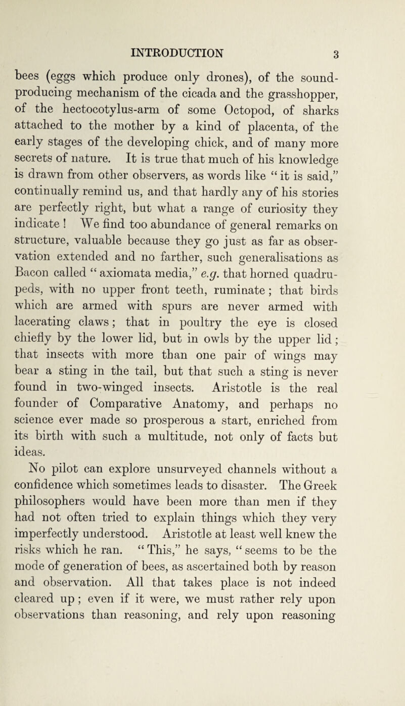 bees (eggs which produce only drones), of the sound- producing mechanism of the cicada and the grasshopper, of the hectocotylus-arm of some Octopod, of sharks attached to the mother by a kind of placenta, of the early stages of the developing chick, and of many more secrets of nature. It is true that much of his knowledge is drawn from other observers, as words like “ it is said,” continually remind us, and that hardly any of his stories are perfectly right, but what a range of curiosity they indicate ! We find too abundance of general remarks on structure, valuable because they go just as far as obser¬ vation extended and no farther, such generalisations as Bacon called “ axiomata media,” e.g. that horned quadru¬ peds, with no upper front teeth, ruminate; that birds which are armed with spurs are never armed with lacerating claws; that in poultry the eye is closed chiefly by the lower lid, but in owls by the upper lid; that insects with more than one pair of wings may bear a sting in the tail, but that such a sting is never found in two-winged insects. Aristotle is the real founder of Comparative Anatomy, and perhaps no science ever made so prosperous a start, enriched from its birth with such a multitude, not only of facts but ideas. No pilot can explore unsurveyed channels without a confidence which sometimes leads to disaster. The Greek philosophers would have been more than men if they had not often tried to explain things which they very imperfectly understood. Aristotle at least well knew the risks which he ran. “ This,” he says, “ seems to be the mode of generation of bees, as ascertained both by reason and observation. All that takes place is not indeed cleared up ; even if it were, we must rather rely upon observations than reasoning, and rely upon reasoning