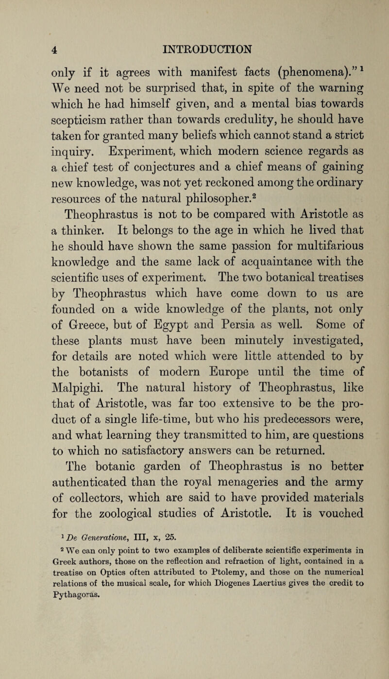 only if it agrees with manifest facts (phenomena).”1 We need not be surprised that, in spite of the warning which he had himself given, and a mental bias towards scepticism rather than towards credulity, he should have taken for granted many beliefs which cannot stand a strict inquiry. Experiment, which modern science regards as a chief test of conjectures and a chief means of gaining new knowledge, was not yet reckoned among the ordinary resources of the natural philosopher.2 Theophrastus is not to be compared with Aristotle as a thinker. It belongs to the age in which he lived that he should have shown the same passion for multifarious knowledge and the same lack of acquaintance with the scientific uses of experiment. The two botanical treatises by Theophrastus which have come down to us are founded on a wide knowledge of the plants, not only of Greece, but of Egypt and Persia as well. Some of these plants must have been minutely investigated, for details are noted which were little attended to by the botanists of modern Europe until the time of Malpighi. The natural history of Theophrastus, like that of Aristotle, was far too extensive to be the pro¬ duct of a single life-time, but who his predecessors were, and what learning they transmitted to him, are questions to which no satisfactory answers can be returned. The botanic garden of Theophrastus is no better authenticated than the royal menageries and the army of collectors, which are said to have provided materials for the zoological studies of Aristotle. It is vouched 1 De Generation*,, III, x, 25. 2 We can only point to two examples of deliberate scientific experiments in Greek authors, those on the reflection and refraction of light, contained in a treatise on Optics often attributed to Ptolemy, and those on the numerical relations of the musical scale, for which Diogenes Laertius gives the credit to Pythagoras.