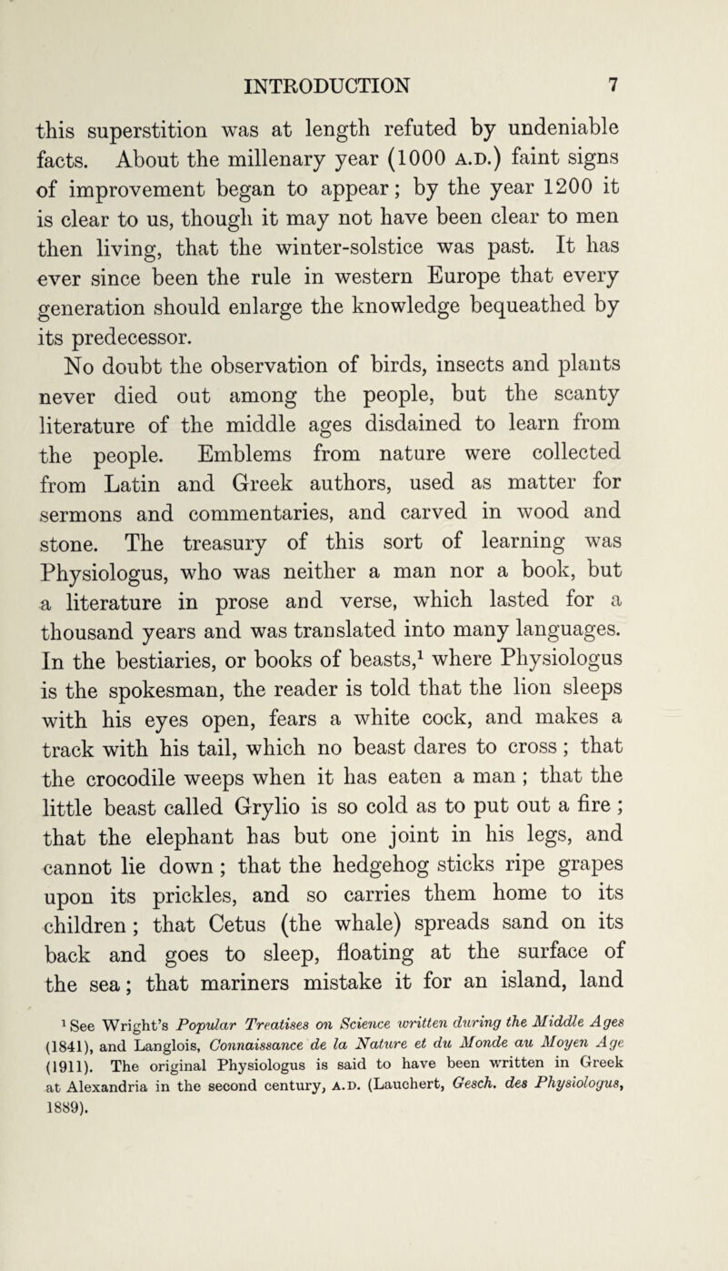 this superstition was at length refuted by undeniable facts. About the millenary year (1000 a.d.) faint signs of improvement began to appear; by the year 1200 it is clear to us, though it may not have been clear to men then living, that the winter-solstice was past. It has ever since been the rule in western Europe that every generation should enlarge the knowledge bequeathed by its predecessor. No doubt the observation of birds, insects and plants never died out among the people, but the scanty literature of the middle ages disdained to learn from the people. Emblems from nature were collected from Latin and Greek authors, used as matter for sermons and commentaries, and carved in wood and stone. The treasury of this sort of learning was Physiologus, who was neither a man nor a book, but a literature in prose and verse, which lasted for a thousand years and was translated into many languages. In the bestiaries, or books of beasts,1 where Physiologus is the spokesman, the reader is told that the lion sleeps with his eyes open, fears a white cock, and makes a track with his tail, which no beast dares to cross; that the crocodile weeps when it has eaten a man ; that the little beast called Grylio is so cold as to put out a fire; that the elephant has but one joint in his legs, and cannot lie down ; that the hedgehog sticks ripe grapes upon its prickles, and so carries them home to its children ; that Cetus (the whale) spreads sand on its back and goes to sleep, floating at the surface of the sea; that mariners mistake it for an island, land 1 See Wright’s Popular Treatises on Science written during the Middle Ages (1841), and Langlois, Connaissance de la Nature et du Monde au Moyen Age (1911). The original Physiologus is said to have been written in Greek at Alexandria in the second century, a.d. (Lauchert, Gesch. des Physiologus, 1889).