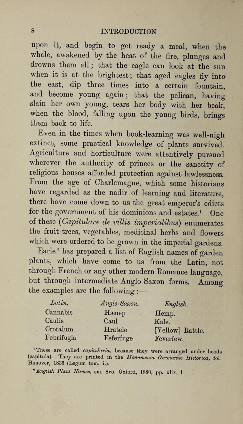 upon it, and begin to get ready a meal, when the whale, awakened by the heat of the fire, plunges and drowns them all; that the eagle can look at the sun when it is at the brightest; that aged eagles fly into the east, dip three times into a certain fountain, and become young again; that the pelican, having slain her own young, tears her body with her beak, when the blood, falling upon the young birds, brings them back to life. Even in the times when book-learning was well-nigh extinct, some practical knowledge of plants survived. Agriculture and horticulture were attentively pursued wherever the authority of princes or the sanctity of religious houses afforded protection against lawlessness. From the age of Charlemagne, which some historians have regarded as the nadir of learning and literature, there have come down to us the great emperors edicts for the government of his dominions and estates.1 One of these (Capitulare de villis imperialibus) enumerates the fruit-trees, vegetables, medicinal herbs and flowers which were ordered to be grown in the imperial gardens. Earle2 has prepared a list of English names of garden plants, which have come to us from the Latin, not through French or any other modern Romance language, but through intermediate Anglo-Saxon forms. Among the examples are the following :— Latin. Cannabis Caulis Crotalum Febrifugia Anglo-Saxon. Haenep Caul Hratele Feferfuge English. Hemp. Kale. [Yellow] Rattle. Feverfew. 1 These are called capitidaria, because they were arranged under heads (capitula). They are printed in the Monumenta Germanice Historica, fol. Hanover, 1835 (Legum tom. i.). 2 English Plant Names, sm. 8vo. Oxford, 1880, pp. xlix, 1.
