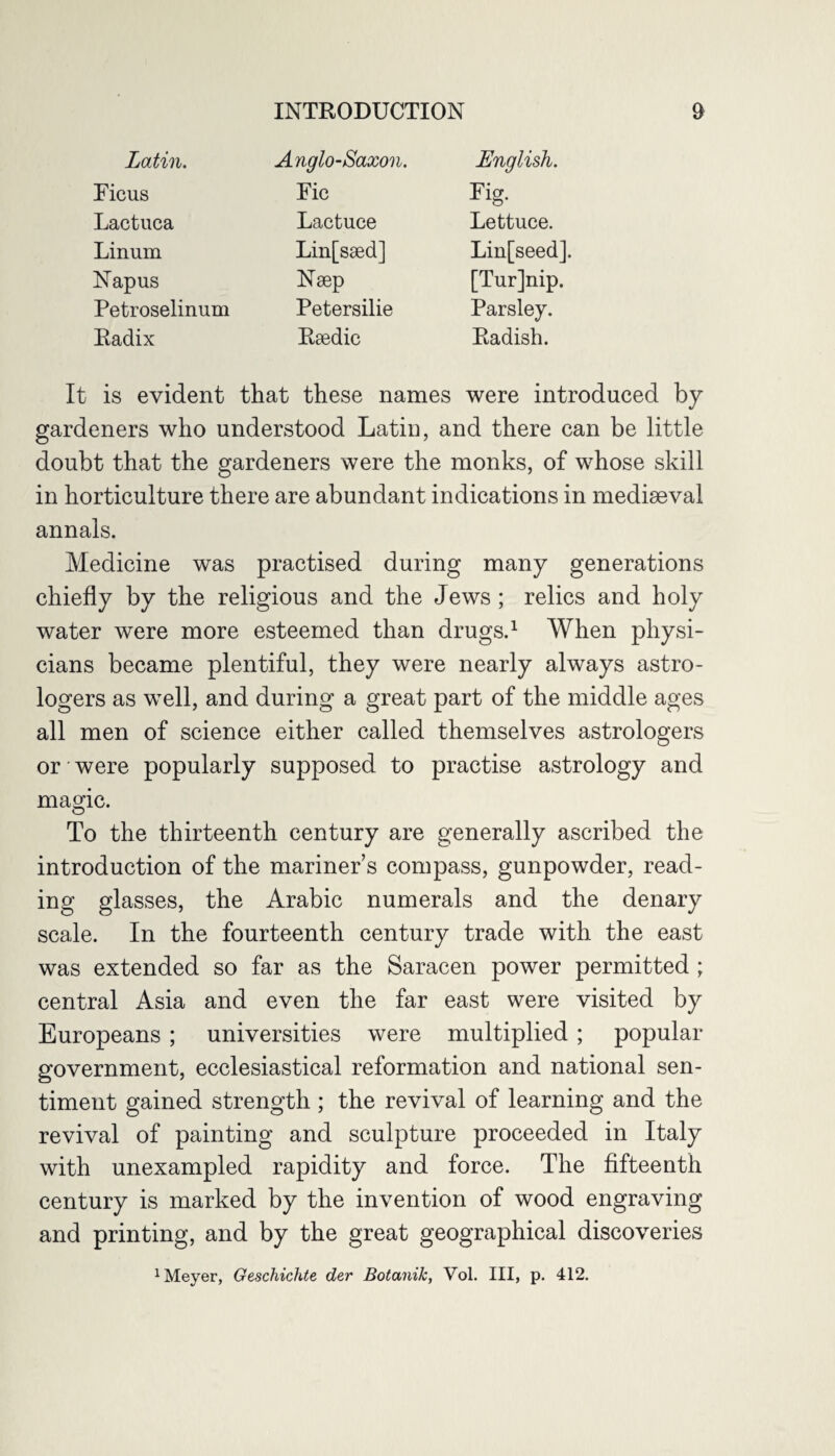 Latin. Anglo-Saxon. English. Ficus Fic rig. Lactuca Lactuce Lettuce. Linum Lin[ssed] Lin[seed]. Napus Naep [Turjnip. Petroselinum Petersilie Parsley. Radix Rsedic Radish. is evident that these names were introduced by gardeners who understood Latin, and there can be little doubt that the gardeners were the monks, of whose skill in horticulture there are abundant indications in mediaeval annals. Medicine was practised during many generations chiefly by the religious and the Jews ; relics and holy water were more esteemed than drugs.1 When physi¬ cians became plentiful, they were nearly always astro¬ logers as well, and during a great part of the middle ages all men of science either called themselves astrologers or were popularly supposed to practise astrology and magic. To the thirteenth century are generally ascribed the introduction of the mariner’s compass, gunpowder, read¬ ing glasses, the Arabic numerals and the denary scale. In the fourteenth century trade with the east was extended so far as the Saracen power permitted ; central Asia and even the far east were visited by Europeans ; universities were multiplied ; popular- government, ecclesiastical reformation and national sen¬ timent gained strength ; the revival of learning and the revival of painting and sculpture proceeded in Italy with unexampled rapidity and force. The fifteenth century is marked by the invention of wood engraving and printing, and by the great geographical discoveries