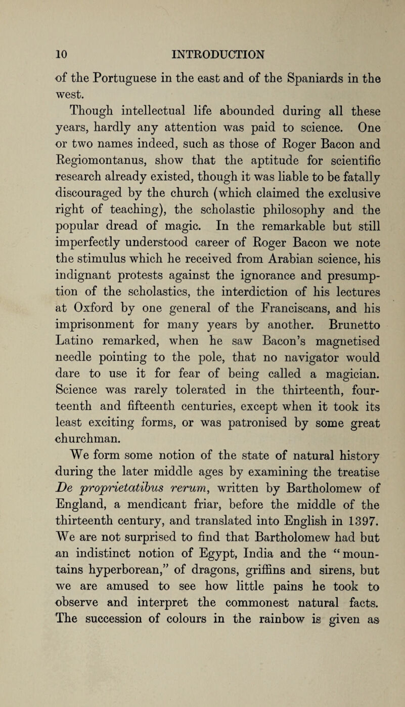 of the Portuguese in the east and of the Spaniards in the west. Though intellectual life abounded during all these years, hardly any attention was paid to science. One or two names indeed, such as those of Roger Bacon and Regiomontanus, show that the aptitude for scientific research already existed, though it was liable to be fatally discouraged by the church (which claimed the exclusive right of teaching), the scholastic philosophy and the popular dread of magic. In the remarkable but still imperfectly understood career of Roger Bacon we note the stimulus which he received from Arabian science, his indignant protests against the ignorance and presump¬ tion of the scholastics, the interdiction of his lectures at Oxford by one general of the Franciscans, and his imprisonment for many years by another. Brunetto Latino remarked, when he saw Bacon’s magnetised needle pointing to the pole, that no navigator would dare to use it for fear of being called a magician. Science was rarely tolerated in the thirteenth, four¬ teenth and fifteenth centuries, except when it took its least exciting forms, or was patronised by some great churchman. We form some notion of the state of natural history during the later middle ages by examining the treatise De proprietatibus rerum, written by Bartholomew of England, a mendicant friar, before the middle of the thirteenth century, and translated into English in 1397. We are not surprised to find that Bartholomew had but an indistinct notion of Egypt, India and the “ moun¬ tains hyperborean,” of dragons, griffins and sirens, but we are amused to see how little pains he took to observe and interpret the commonest natural facts. The succession of colours in the rainbow is given as