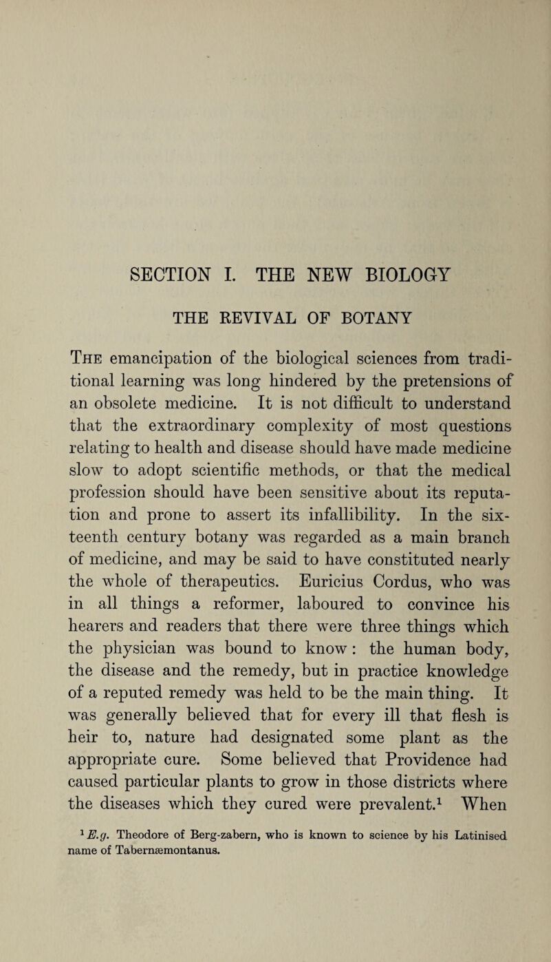SECTION I. THE NEW BIOLOGY THE REVIVAL OF BOTANY The emancipation of the biological sciences from tradi¬ tional learning was long hindered by the pretensions of an obsolete medicine. It is not difficult to understand that the extraordinary complexity of most questions relating to health and disease should have made medicine slow to adopt scientific methods, or that the medical profession should have been sensitive about its reputa¬ tion and prone to assert its infallibility. In the six¬ teenth century botany was regarded as a main branch of medicine, and may be said to have constituted nearly the whole of therapeutics. Euricius Cordus, who was in all things a reformer, laboured to convince his hearers and readers that there were three things which the physician was bound to know : the human body, the disease and the remedy, but in practice knowledge of a reputed remedy was held to be the main thing. It was generally believed that for every ill that flesh is heir to, nature had designated some plant as the appropriate cure. Some believed that Providence had caused particular plants to grow in those districts where the diseases which they cured were prevalent.1 When 1 E.g. Theodore of Berg-zabern, who is known to science by his Latinised name of Tabernsemontanus.