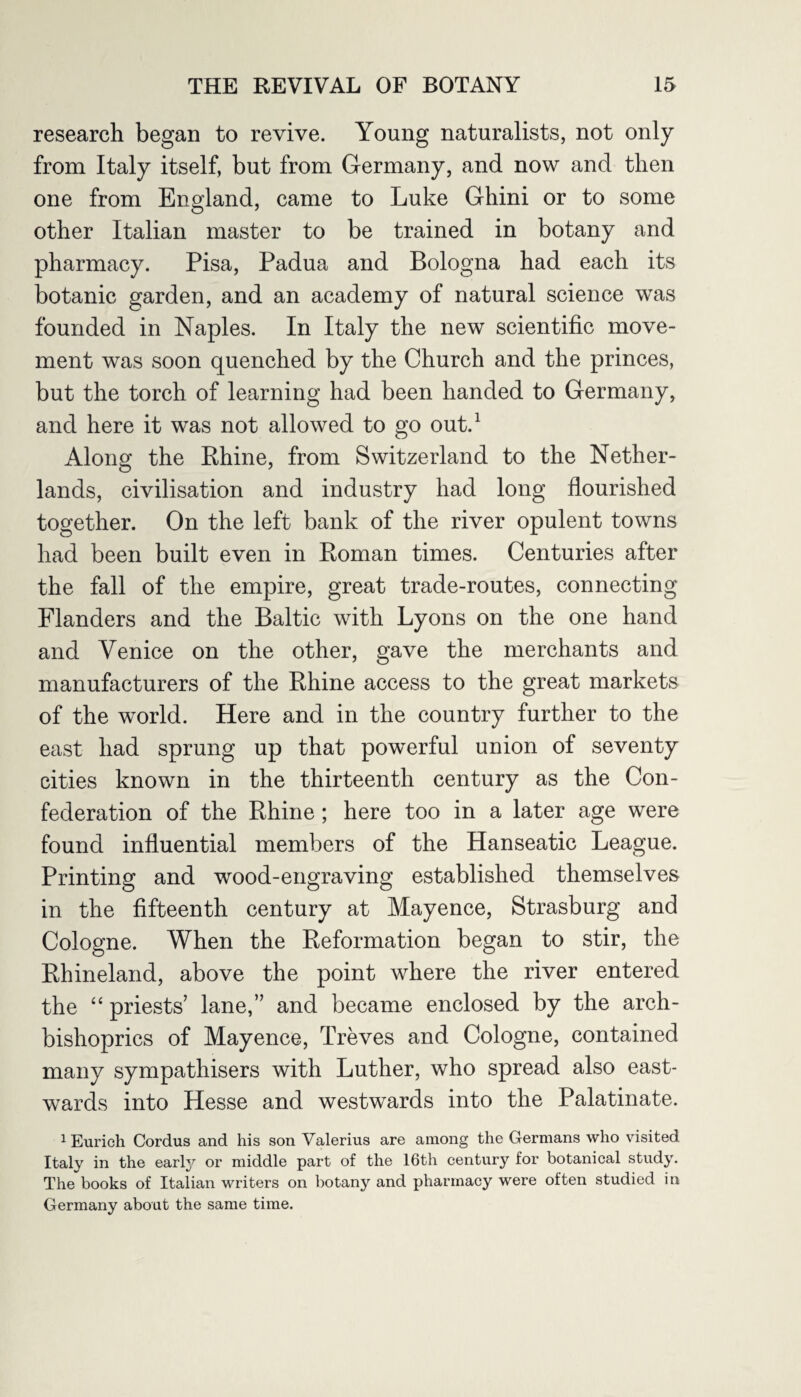 research began to revive. Young naturalists, not only from Italy itself, but from Germany, and now and then one from England, came to Luke Ghini or to some other Italian master to be trained in botany and pharmacy. Pisa, Padua and Bologna had each its botanic garden, and an academy of natural science was founded in Naples. In Italy the new scientific move¬ ment was soon quenched by the Church and the princes, but the torch of learning had been handed to Germany, and here it was not allowed to go out.1 Along the Rhine, from Switzerland to the Nether¬ lands, civilisation and industry had long flourished together. On the left bank of the river opulent towns had been built even in Roman times. Centuries after the fall of the empire, great trade-routes, connecting Flanders and the Baltic with Lyons on the one hand and Venice on the other, gave the merchants and manufacturers of the Rhine access to the great markets of the world. Here and in the country further to the east had sprung up that powerful union of seventy cities known in the thirteenth century as the Con¬ federation of the Rhine; here too in a later age were found influential members of the Hanseatic League. Printing and wood-engraving established themselves in the fifteenth century at Mayence, Strasburg and Cologne. When the Reformation began to stir, the Rhineland, above the point where the river entered the “ priests’ lane,” and became enclosed by the arch¬ bishoprics of Mayence, Treves and Cologne, contained many sympathisers with Luther, who spread also east¬ wards into Hesse and westwards into the Palatinate. 1 Eurich Cordus and his son Valerius are among the Germans who visited Italy in the early or middle part of the 16th century for botanical study. The books of Italian writers on botany and pharmacy were often studied in Germany about the same time.