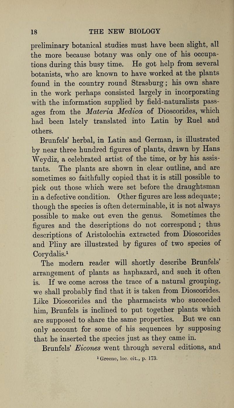 preliminary botanical studies must have been slight, all the more because botany was only one of his occupa¬ tions during this busy time. He got help from several botanists, who are known to have worked at the plants found in the country round Strasburg; his own share in the work perhaps consisted largely in incorporating with the information supplied by field-naturalists pass¬ ages from the Materia Medica of Dioscorides, which o had been lately translated into Latin by Ruel and others. Brunfels’ herbal, in Latin and German, is illustrated by near three hundred figures of plants, drawn by Hans Weydiz, a celebrated artist of the time, or by his assis¬ tants. The plants are shown in clear outline, and are sometimes so faithfully copied that it is still possible to pick out those which were set before the draughtsman in a defective condition. Other figures are less adequate; though the species is often determinable, it is not always possible to make out even the genus. Sometimes the figures and the descriptions do not correspond ; thus descriptions of Aristolochia extracted from Dioscorides and Pliny are illustrated by figures of two species of Corydalis.1 The modern reader will shortly describe Brunfels’ arrangement of plants as haphazard, and such it often is. If we come across the trace of a natural grouping, we shall probably find that it is taken from Dioscorides. Like Dioscorides and the pharmacists who succeeded him, Brunfels is inclined to put together plants which are supposed to share the same properties. But we can only account for some of his sequences by supposing that he inserted the species just as they came in. Brunfels’ Eicones went through several editions, and 1 Greene, loc. cit., p. 173.