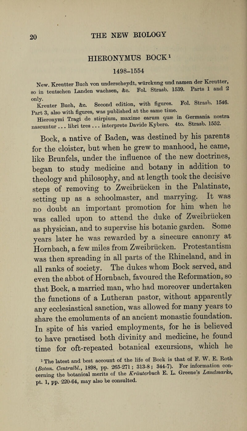 HIERONYMUS BOCK1 1498-1554 New. Kreutter Buch von underscheydt, wiirckung und namen der Kreutter, so in teutschen Landen wachsen, &c. Fol. Strasb. 1539. Parts 1 and 2 Kreuter Buch, &c. Second edition, with figures. Fol. Strasb. 1546. Part 3, also with figures, was published at the same time. Hieronymi Tragi de stirpium, maxime earum quse in Germania nostra nascuntur .. . libri tres ... interprete Davide Kybero. 4to. Strasb. 1552. Bock, a native of Baden, was destined by bis parents for tbe cloister, but when be grew to manhood, be came, like Brunfels, under the influence of tbe new doctrines, began to study medicine and botany in addition to theology and philosophy, and at length took the decisive steps of removing to Zweibriicken in the Palatinate, setting up as a schoolmaster, and marrying. It was no doubt an important promotion for him when he was called upon to attend the duke of Zweibriicken as physician, and to supervise his botanic garden. Some years later he was rewarded by a sinecure canonry at Hornbach, a few miles from Zweibriicken. Protestantism was then spreading m all parts of the Rhineland, and m all ranks of society. The dukes whom Bock served, and even the abbot of Hornbach, favoured the Reformation, so that Bock, a married man, who had moreover undertaken the functions of a Lutheran pastor, without apparently any ecclesiastical sanction, was allowed for many years to share the emoluments of an ancient monastic foundation. In spite of his varied employments, for he is believed to have practised both divinity and medicine, he found time for oft-repeated botanical excursions, which he 1 The latest and best account of the life of Bock is that of F. W. E. Roth (Botan. Centralbl., 1898, pp. 265-271; 313-8; 344-7). For information con¬ cerning the botanical merits of the Krduterbuch E. L. Greene’s Landmarks, pt. 1, pp. 220-64, may also be consulted.