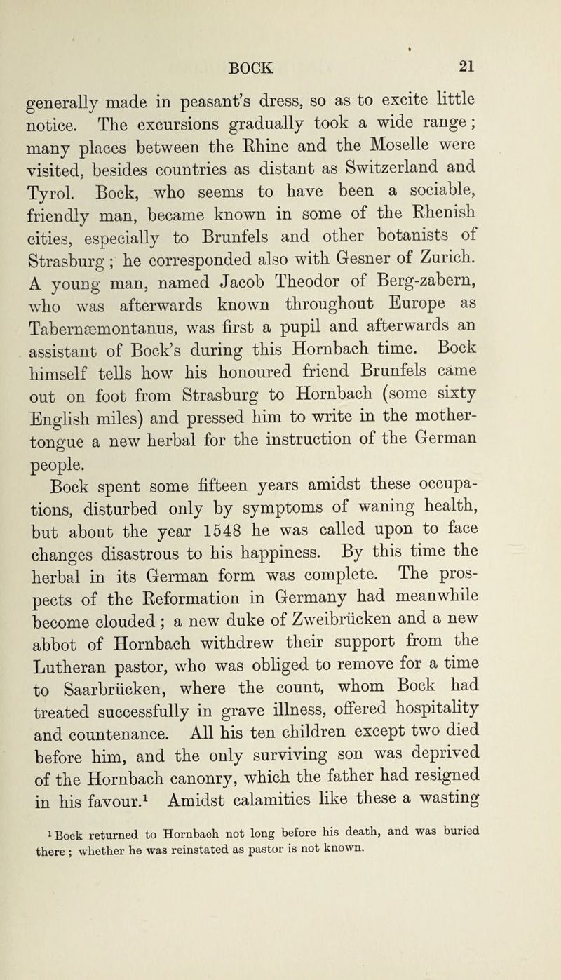 generally made in peasant’s dress, so as to excite little notice. The excursions gradually took a wide range; many places between the Rhine and the Moselle were visited, besides countries as distant as Switzerland and Tyrol. Bock, who seems to have been a sociable, friendly man, became known in some of the Rhenish cities, especially to Brunfels and other botanists of Strasburg; he corresponded also with Gesner of Zurich. A young man, named Jacob Theodor of Berg-zabern, who was afterwards known throughout Europe as Tabernsemontanus, was first a pupil and afterwards an assistant of Bock’s during this Hornbach time. Bock himself tells how his honoured friend Brunfels came out on foot from Strasburg to Hornbach (some sixty English miles) and pressed him to write in the mother- tongue a new herbal for the instruction of the German people. Bock spent some fifteen years amidst these occupa¬ tions, disturbed only by symptoms of waning health, but about the year 1548 he was called upon to face changes disastrous to his happiness. By this time the herbal in its German form was complete. The pros¬ pects of the Reformation in Germany had meanwhile become clouded; a new duke of Zweibriicken and a new abbot of Hornbach withdrew their support from the Lutheran pastor, who was obliged to remove for a time to Saarbriicken, where the count, whom Bock had treated successfully in grave illness, offered hospitality and countenance. All his ten children except two died before him, and the only surviving son was deprived of the Hornbach canonry, which the father had resigned in his favour.1 Amidst calamities like these a wasting 1 Bock returned to Hornbach not long before his death, and was buried there ; whether he was reinstated as pastor is not known.