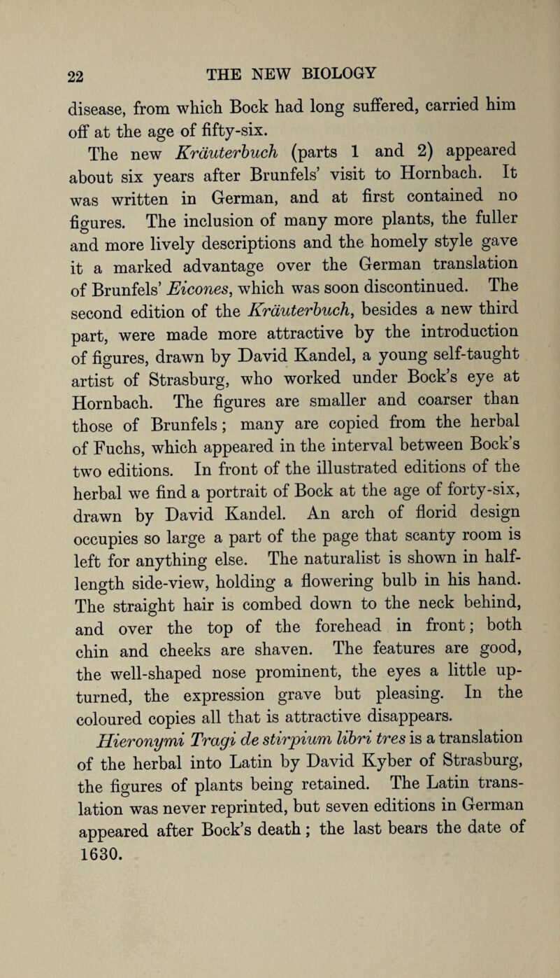 disease, from which Bock had long suffered, carried him off at the age of fifty-six. The new Krduterbuch (parts 1 and 2) appeared about six years after Brunfels’ visit to Hornbach. It was written in German, and at first contained no figures. The inclusion of many more plants, the fuller and more lively descriptions and the homely style gave it a marked advantage over the German translation of Brunfels’ Eicones, which was soon discontinued. The second edition of the Krduterbuch, besides a new third part, were made more attractive by the introduction of figures, drawn by David Kandel, a young self-taught artist of Strasburg, who worked under Bock’s eye at Hornbach. The figures are smaller and coarser than those of Brunfels; many are copied from the herbal of Fuchs, which appeared in the interval between Bock’s two editions. In front of the illustrated editions of the herbal we find a portrait of Bock at the age of forty-six, drawn by David Kandel. An arch of florid design occupies so large a part of the page that scanty room is left for anything else. The naturalist is shown in half- length side-view, holding a flowering bulb in his hand. The straight hair is combed down to the neck behind, and over the top of the forehead in front; both chin and cheeks are shaven. The features are good, the well-shaped nose prominent, the eyes a little up¬ turned, the expression grave but pleasing. In the coloured copies all that is attractive disappears. Hieronymi Tragi de stirpium libri tres is a translation of the herbal into Latin by David Kyber of Strasburg, the figures of plants being retained. The Latin trans¬ lation was never reprinted, but seven editions in German appeared after Bock’s death; the last bears the date of 1630.