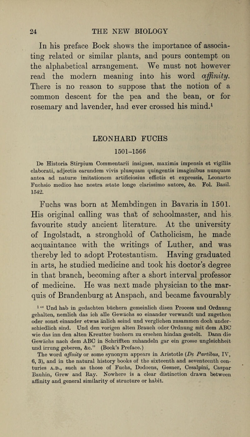 In his preface Bock shows the importance of associa¬ ting related or similar plants, and pours contempt on the alphabetical arrangement. We must not however read the modern meaning into his word affinity. There is no reason to suppose that the notion of a common descent for the pea and the bean, or for rosemary and lavender, had ever crossed his mind.1 LEONHARD FUCHS 1501-1566 De Historia Stirpium Commentarii insignes, maximis impensis et vigiliis elaborati, adjectis earundem vivis plusquam quingentis imaginibus nunquam antea ad naturse imitationem artificiosius effictis et expressis, Leonardo Fuchsio medico hac nostra setate longe clarissimo autore, &c. Fol. Basil. 1542. Fuchs was born at Membdingen in Bavaria in 1501. His original calling was that of schoolmaster, and his favourite study ancient literature. At the university of Ingolstadt, a stronghold of Catholicism, he made acquaintance with the writings of Luther, and was thereby led to adopt Protestantism. Having graduated in arts, he studied medicine and took his doctor’s degree in that branch, becoming after a short interval professor of medicine. He was next made physician to the mar¬ quis of Brandenburg at Anspach, and became favourably 1 “ Und hab in gedachten buchern gemeinlich disen Process und Ordnung gehalten, nemlich das ich alle Gewachs so einander verwandt und zugethon oder sonst einander etwas anlich seind und verglichen zusammen doch under- schiedlich sind. Und den vorigen alten Brauch oder Ordnung mit dem ABC wie das inn den alten Kreutter buchern zu ersehen hindan gestelt. Dann die Gewachs nach dem ABC in Schrifften zuhandeln gar ein grosse ungleichheit und irrung geberen, &c.” (Bock’s Preface.) The word affinity or some synonym appears in Aristotle (De Partibus, IV, 6, 3), and in the natural history books of the sixteenth and seventeenth cen¬ turies a.d., such as those of Fuchs, Dodoens, Gesner, Cesalpini, Caspar Bauhin, Grew and Ray. Nowhere is a clear distinction drawn between affinity and general similarity of structure or habit.