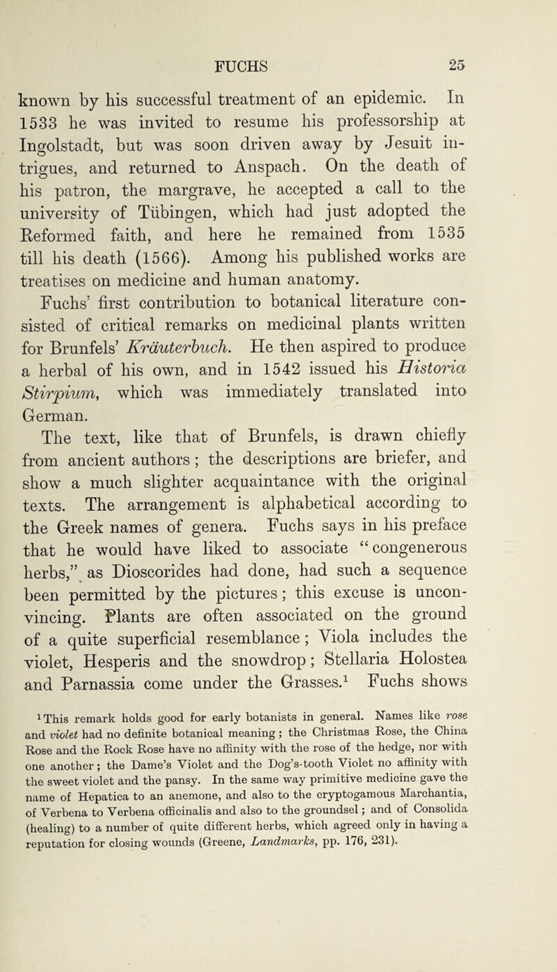 known by his successful treatment of an epidemic. In 1533 he was invited to resume his professorship at Ingolstadt, but was soon driven away by Jesuit in¬ trigues, and returned to Anspach. On the death of his patron, the margrave, he accepted a call to the university of Tubingen, which had just adopted the Reformed faith, and here he remained from 1535 till his death (1566). Among his published works are treatises on medicine and human anatomy. Fuchs’ first contribution to botanical literature con¬ sisted of critical remarks on medicinal plants written for Brunfels’ Krauterbuch. He then aspired to produce a herbal of his own, and in 1542 issued his Historici Stirpium, which was immediately translated into German. The text, like that of Brunfels, is drawn chiefly from ancient authors; the descriptions are briefer, and show a much slighter acquaintance with the original texts. The arrangement is alphabetical according to the Greek names of genera. Fuchs says in his preface that he would have liked to associate “ congenerous herbs,” as Dioscorides had done, had such a sequence been permitted by the pictures; this excuse is uncon¬ vincing. Plants are often associated on the ground of a quite superficial resemblance ; Viola includes the violet, Hesperis and the snowdrop; Stellaria Holostea and Parnassia come under the Grasses.1 Fuchs shows 1This remark holds good for early botanists in general. Names like rose and violet had no definite botanical meaning; the Christmas Rose, the China Rose and the Rock Rose have no affinity with the rose of the hedge, nor with one another; the Dame’s Violet and the Dog’s-tooth Violet no affinity with the sweet violet and the pansy. In the same way primitive medicine gave the name of Hepatica to an anemone, and also to the cryptogamous Marchantia, of Verbena to Verbena officinalis and also to the groundsel; and of Consolida (healing) to a number of quite different herbs, which agreed only in having a reputation for closing wounds (Greene, Landmarks, pp. 176, 231).