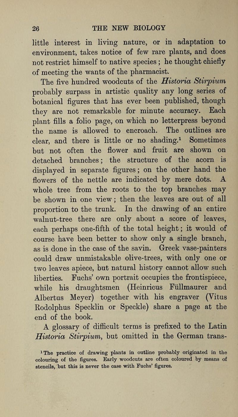 little interest in living nature, or in adaptation to environment, takes notice of few rare plants, and does not restrict himself to native species ; he thought chiefly of meeting the wants of the pharmacist. The five hundred woodcuts of the Historia Stirpium probably surpass in artistic quality any long series of botanical figures that has ever been published, though they are not remarkable for minute accuracy. Each plant fills a folio page, on which no letterpress beyond the name is allowed to encroach. The outlines are clear, and there is little or no shading.1 Sometimes but not often the flower and fruit are shown on detached branches; the structure of the acorn is displayed in separate figures; on the other hand the flowers of the nettle are indicated by mere dots. A whole tree from the roots to the top branches may be shown in one view; then the leaves are out of all proportion to the trunk. In the drawing of an entire walnut-tree there are only about a score of leaves, each perhaps one-fifth of the total height; it would of course have been better to show only a single branch, as is done in the case of the savin. Greek vase-painters could draw unmistakable olive-trees, with only one or two leaves apiece, but natural history cannot allow such liberties. Fuchs own portrait occupies the frontispiece, while his draughtsmen (Heinricus Fiillmaurer and Albert us Meyer) together with his engraver (Vitus Rodolphus Specklin or Speckle) share a page at the end of the book. A glossary of difficult terms is prefixed to the Latin Historia Stirpium, but omitted in the German trans- 1 The practice of drawing plants in outline probably originated in the colouring of the figures. Early woodcuts are often coloured by means of stencils, but this is never the case with Fuchs’ figures.