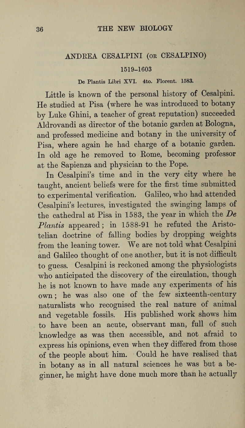 ANDREA CESALPINI (ok CESALPINO) 1519-1603 De Plantis Libri XVI. 4to. Florent. 1583. Little is known of the personal history of Cesalpini. He studied at Pisa (where he was introduced to botany by Luke Ghini, a teacher of great reputation) succeeded Aldrovandi as director of the botanic garden at Bologna, and professed medicine and botany in the university of Pisa, where again he had charge of a botanic garden. In old age he removed to Rome, becoming professor at the Sapienza and physician to the Pope. In Cesalpini’s time and in the very city where he taught, ancient beliefs were for the first time submitted to experimental verification. Galileo, who had attended Cesalpini’s lectures, investigated the swinging lamps of the cathedral at Pisa in 1583, the year in which the De Plantis appeared; in 1588-91 he refuted the Aristo¬ telian doctrine of falling bodies by dropping weights from the leaning tower. We are not told what Cesalpini and Galileo thought of one another, but it is not difficult to guess. Cesalpini is reckoned among the physiologists who anticipated the discovery of the circulation, though he is not known to have made any experiments of his own; he was also one of the few sixteenth-century naturalists who recognised the real nature of animal and vegetable fossils. His published work shows him to have been an acute, observant man, full of such knowledge as was then accessible, and not afraid to express his opinions, even when they differed from those of the people about him. Could he have realised that in botany as in all natural sciences he was but a be¬ ginner, he might have done much more than he actually