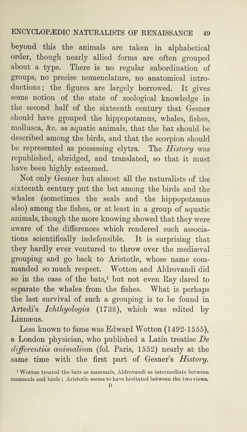beyond this the animals are taken in alphabetical order, though nearly allied forms are often grouped about a type. There is no regular subordination of groups, no precise nomenclature, no anatomical intro¬ ductions ; the figures are largely borrowed. It gives some notion of the state of zoological knowledge in the second half of the sixteenth century that Gesner should have grouped the hippopotamus, whales, fishes, mollusca, &c. as aquatic animals, that the bat should be described among the birds, and that the scorpion should be represented as possessing elytra. The History was republished, abridged, and translated, so that it must have been highly esteemed. Not only Gesner but almost all the naturalists of the sixteenth century put the bat among the birds and the whales (sometimes the seals and the hippopotamus also) among the fishes, or at least in a group of aquatic animals, though the more knowing showed that they were aware of the differences which rendered such associa¬ tions scientifically indefensible. It is surprising that they hardly ever ventured to throw over the mediaeval grouping and go back to Aristotle, whose name com¬ manded so much respect. Wotton and Aldrovandi did so in the case of the bats,1 but not even Ray dared to separate the whales from the fishes. What is perhaps the last survival of such a grouping is to be found in Artedi’s Ichthyologia (1738), which was edited by Linnaeus. Less known to fame was Edward Wotton (1492-1555), a London physician, who published a Latin treatise De differentiis animalium (fol. Paris, 1552) nearly at the same time with the first part of Gesner s History. 1 Wotton treated the bats as mammals, Aldrovandi as intermediate between mammals and birds ; Aristotle seems to have hesitated between the two views. D